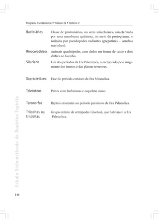 Programa Fundamental • Módulo IV • Roteiro 2


                                            Radiolários         Classe de protozoários, ou seres unicelulares, caracterizada
                                                                por uma membrana quitinosa, no meio do protoplasma, e
                                                                rodeada por pseudópodes radiantes (gregorinas – conchas
                                                                marinhas).
                                            Rinocerotídeos Animais quadrúpedes, com dedos em forma de casco e dois
                                                                chifres no focinho.
                                            Siluriano           Um dos períodos da Era Paleozóica, caracterizado pelo surgi-
                                                                mento dos insetos e das plantas terrestres.


                                            Supracretácea       Fase do período cretáceo da Era Mesozóica.


                                            Teleósteos          Peixes com barbatanas e esqueleto ósseo.
Estudo Sistematizado da Doutrina Espírita




                                            Teromorfos          Répteis existentes no período permiano da Era Paleozóica.

                                            Trilobites ou       Grupo extinto de artrópodes (insetos), que habitaram a Era
                                            trilobitas          Paleozóica.




144
 