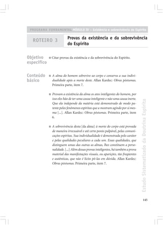 PROGRAMA FUNDAMENTAL MÓDULO IV – Existência e sobrevivência do Espírito

                             Provas da existência e da sobrevivência
  ROTEIRO 3
                             do Espírito

Objetivo     ■   Citar provas da existência e da sobrevivência do Espírito.
específico

Conteúdo     ■   A alma do homem sobrevive ao corpo e conserva a sua indivi-
básico           dualidade após a morte deste. Allan Kardec: Obras póstumas.
                 Primeira parte, item 7.

             ■   Provam a existência da alma os atos inteligentes do homem, por
                 isso eles hão de ter uma causa inteligente e não uma causa inerte.




                                                                                      Estudo Sistematizado da Doutrina Espírita
                 Que ela independe da matéria está demonstrado de modo pa-
                 tente pelos fenômenos espíritas que a mostram agindo por si mes-
                 ma [...]. Allan Kardec: Obras póstumas. Primeira parte, item
                 6.

             ■   A sobrevivência desta [da alma] à morte do corpo está provada
                 de maneira irrecusável e até certo ponto palpável, pelas comuni-
                 cações espíritas. Sua individualidade é demonstrada pelo caráter
                 e pelas qualidades peculiares a cada um. Essas qualidades, que
                 distinguem umas das outras as almas, lhes constituem a perso-
                 nalidade. [...] Além dessas provas inteligentes, há também a prova
                 material das manifestações visuais, ou aparições, tão freqüentes
                 e autênticas, que não é lícito pô-las em dúvida. Allan Kardec:
                 Obras póstumas. Primeira parte, item 7.




                                                                                             145
 
