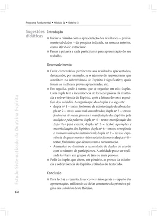 Programa Fundamental • Módulo IV • Roteiro 3


                                            Sugestões Introdução
                                            didáticas ■ Iniciar a reunião com a apresentação dos resultados – previa-
                                                               mente tabulados – da pesquisa indicada, na semana anterior,
                                                               como atividade extraclasse.
                                                             ■ Passar a palavra a cada participante para apresentação do seu
                                                               trabalho.

                                                             Desenvolvimento
                                                             ■   Fazer comentários pertinentes aos resultados apresentados,
                                                                 destacando, por exemplo, se o número de respondentes que
                                                                 acreditam na sobrevivência do Espírito é significativo; quais
                                                                 foram as melhores provas apresentadas, etc.
                                                             ■   Em seguida, pedir à turma que se organize em oito duplas.
                                                                 Cada dupla tem a incumbência de fornecer provas da existên-
Estudo Sistematizado da Doutrina Espírita




                                                                 cia e sobrevivência do Espírito, após a leitura de texto especí-
                                                                 fico dos subsídios. A organização das duplas é a seguinte:
                                                                 • dupla nº 1 – texto: fenômeno de exteriorização da alma; du-
                                                                    pla nº 2 – texto: casas mal-assombradas; dupla nº 3 – textos:
                                                                    fenômeno de mesas girantes e manifestação dos Espíritos pela
                                                                    audição e pela palavra; dupla nº 4 – texto: manifestação dos
                                                                    Espíritos pela escrita; dupla nº 5 – texto: aparições e
                                                                    materializações dos Espíritos; dupla nº 6 – textos: xenoglossia
                                                                    e transcomunicação instrumental; dupla nº 7 – textos: expe-
                                                                    riência de quase morte e visões no leito da morte; dupla nº 8 –
                                                                    texto: fenômenos que demonstram a reencarnação.
                                                                 • Aumentar ou diminuir a quantidade de duplas de acordo
                                                                    com o número de participantes. A atividade pode ser reali-
                                                                    zada também em grupos de três ou mais pessoas.
                                                             ■   Pedir às duplas que citem, em plenário, as provas da existên-
                                                                 cia e sobrevivência do Espírito, retiradas do texto lido.

                                                             Conclusão
                                                             ■   Para fechar a reunião, fazer comentários gerais a respeito das
                                                                 apresentações, utilizando as idéias constantes da primeira pá-
                                                                 gina dos subsídios deste Roteiro.
146
 