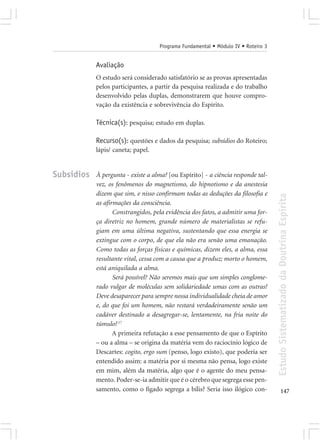 Programa Fundamental • Módulo IV • Roteiro 3


            Avaliação
            O estudo será considerado satisfatório se as provas apresentadas
            pelos participantes, a partir da pesquisa realizada e do trabalho
            desenvolvido pelas duplas, demonstrarem que houve compro-
            vação da existência e sobrevivência do Espírito.

            Técnica(s): pesquisa; estudo em duplas.

            Recurso(s): questões e dados da pesquisa; subsídios do Roteiro;
            lápis/ caneta; papel.


Subsídios   À pergunta - existe a alma? [ou Espírito] - a ciência responde tal-
            vez, os fenômenos do magnetismo, do hipnotismo e da anestesia
            dizem que sim, e nisso confirmam todas as deduções da filosofia e




                                                                                   Estudo Sistematizado da Doutrina Espírita
            as afirmações da consciência.
                   Constrangidos, pela evidência dos fatos, a admitir uma for-
            ça diretriz no homem, grande número de materialistas se refu-
            giam em uma última negativa, sustentando que essa energia se
            extingue com o corpo, de que ela não era senão uma emanação.
            Como todas as forças físicas e químicas, dizem eles, a alma, essa
            resultante vital, cessa com a causa que a produz; morto o homem,
            está aniquilada a alma.
                   Será possível? Não seremos mais que um simples conglome-
            rado vulgar de moléculas sem solidariedade umas com as outras?
            Deve desaparecer para sempre nossa individualidade cheia de amor
            e, do que foi um homem, não restará verdadeiramente senão um
            cadáver destinado a desagregar-se, lentamente, na fria noite do
            túmulo? 17
                   A primeira refutação a esse pensamento de que o Espírito
            – ou a alma – se origina da matéria vem do raciocínio lógico de
            Descartes: cogito, ergo sum (penso, logo existo), que poderia ser
            entendido assim: a matéria por si mesma não pensa, logo existe
            em mim, além da matéria, algo que é o agente do meu pensa-
            mento. Poder-se-ia admitir que é o cérebro que segrega esse pen-
            samento, como o fígado segrega a bílis? Seria isso ilógico con-               147
 