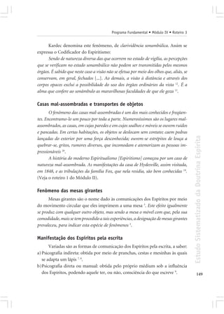 Programa Fundamental • Módulo IV • Roteiro 3


      Kardec denomina este fenômeno, de clarividência sonambúlica. Assim se
expressa o Codificador do Espiritismo:
      Sendo de natureza diversa das que ocorrem no estado de vigília, as percepções
que se verificam no estado sonambúlico não podem ser transmitidas pelos mesmos
órgãos. É sabido que neste caso a visão não se efetua por meio dos olhos que, aliás, se
conservam, em geral, fechados [...]. Ao demais, a visão à distância e através dos
corpos opacos exclui a possibilidade do uso dos órgãos ordinários da vista 12. É a
alma que confere ao sonâmbulo as maravilhosas faculdades de que ele goza 13.

Casas mal-assombradas e transportes de objetos
       O fenômeno das casas mal-assombradas é um dos mais conhecidos e freqüen-
tes. Encontramo-lo um pouco por toda a parte. Numerosíssimos são os lugares mal-
assombrados, as casas, em cujas paredes e em cujos soalhos e móveis se ouvem ruídos
e pancadas. Em certas habitações, os objetos se deslocam sem contato; caem pedras




                                                                                          Estudo Sistematizado da Doutrina Espírita
lançadas do exterior por uma força desconhecida; ouvem-se estrépitos de louça a
quebrar-se, gritos, rumores diversos, que incomodam e atemorizam as pessoas im-
pressionáveis 20.
       A história do moderno Espiritualismo [Espiritismo] começou por um caso de
natureza mal-assombrada. As manifestações da casa de Hydesville, assim visitada,
em 1848, e as tribulações da família Fox, que nela residia, são bem conhecidas 19.
(Veja o roteiro 1 do Módulo II).

Fenômeno das mesas girantes
      Mesas girantes são o nome dado às comunicações dos Espíritos por meio
do movimento circular que eles imprimem a uma mesa 3. Este efeito igualmente
se produz com qualquer outro objeto, mas sendo a mesa o móvel com que, pela sua
comodidade, mais se tem procedido a tais experiências, a designação de mesas girantes
prevaleceu, para indicar esta espécie de fenômenos 3.

Manifestação dos Espíritos pela escrita
       Variadas são as formas de comunicação dos Espíritos pela escrita, a saber:
a) Psicografia indireta: obtida por meio de pranchas, cestas e mesinhas às quais
   se adapta um lápis 7, 8.
b)Psicografia direta ou manual: obtida pelo próprio médium sob a influência
   dos Espíritos, podendo aquele ter, ou não, consciência do que escreve 9.                      149
 