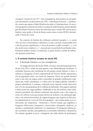 Programa Fundamental • Módulo I • Roteiro 1


travagante reinado de Luís XV 16. Em conseqüência, desencadeou-se um pode-
roso movimento revolucionário em 1789 – a Revolução Francesa –, considera-
da o marco que separa a Idade Moderna da atual, a Contemporânea. Os suces-
sivos progressos culturais em todos os campos do saber humano, desencadeados
pela Revolução Francesa, foram tão marcantes que o século XIX entrou para a
história como sendo o Século da Razão, assim como o século XVIII é denomi-
nado o Século das Luzes.

      No contexto da história da civilização ocidental européia [...] o século
XIX, tal como os historiadores o delimitam, ou seja, o período compreendido entre
o fim das guerras napoleônicas e o início do primeiro conflito mundial [...], é um
dos séculos mais complexos [...] 7, marcado por um período de profundas trans-
formações político-sociais e econômicas, as quais tiveram o poder de influen-
ciar gerações posteriores.




                                                                                        Estudo Sistematizado da Doutrina Espírita
1. O contexto histórico europeu do século XIX
1.1   A Revolução Francesa e as suas conseqüências
       No apagar das luzes do século XVIII, a França, uma monarquia governa-
da por Luiz XVI, é ainda um país agrário, com industrialização incipiente. A
sociedade francesa está constituída de três grupos sociais básicos: o clero, a
nobreza e a burguesia. O clero, cognominado de Primeiro Estado, representava
2% da população total e era isento de impostos. Havia um grande desnível
entre o alto clero, de origem nobre e possuidor de grandes rendimentos origi-
nários das rendas eclesiásticas, e o baixo clero, de origem plebéia, reduzido à
própria subsistência. A nobreza, conhecida como Segundo Estado, fazia parte
dos 2,5% de uma população de 23 milhões de habitantes. Não pagava impostos
e tinha acesso aos cargos públicos. Subdividia-se em alta nobreza, cujos rendi-
mentos provinham dos tributos senhoriais, das pensões reais e dos cargos na
corte; em nobreza rural, que possuía direitos de senhorio e de exploração agrí-
cola, e em nobreza burocrática, de origem burguesa, que ocupava os altos pos-
tos administrativos. Cerca de 95% da população – que incluia desde ricos co-
merciantes até camponeses – formavam o Terceiro Estado, que englobava a
burguesia (fabricantes, banqueiros, comerciantes, advogados, médicos), os
artesãos, o proletariado industrial e os camponeses. Os burgueses tinham po-
der econômico, devido, principalmente, às atividades industriais e financeiras.
No entanto, igualada ao povo, a burguesia não tinha direito de participação
                                                                                               15
 