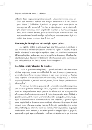 Programa Fundamental • Módulo IV • Roteiro 3


                                            c) Escrita direta ou pneumatografia: produzida [...] espontaneamente, sem o con-
                                               curso, nem da mão do médium, nem do lápis. Basta tomar-se de uma folha de
                                               papel branco, [...] dobrá-la e depositá-la em qualquer parte, numa gaveta, ou
                                               simplesmente sobre um móvel. Feito isso, se a pessoa estiver nas devidas condi-
                                               ções, ao cabo de mais ou menos longo tempo, encontrar-se-ão, traçados no papel,
                                               letras, sinais diversos, palavras, frases e até dissertações, as mais das vezes com
                                               uma substância acizentada, análoga à plumbagina, doutras vezes com lápis ver-
                                               melho, tinta comum e, mesmo, tinta de imprimir 6.

                                            Manifestação dos Espíritos pela audição e pela palavra
                                                  Os Espíritos podem-se comunicar pelo aparelho auditivo do médium, o
                                            que possibilita a este manter com eles conversação regular 10. Podem, de igual
                                            modo, atuar sobre os seus órgãos da palavra. Nesse caso, o médium transmite as
                                            idéias dos Espíritos muitas vezes sem ter consciência do que está falando e, fre-
Estudo Sistematizado da Doutrina Espírita




                                            qüentemente, [...] diz coisas completamente estranhas às suas idéias habituais, aos
                                            seus conhecimentos e, até, fora do alcance de sua inteligência 11.

                                            Aparições e materializações de Espíritos
                                                   Dão-se as aparições dos Espíritos [...] quando o vidente se acha em estado de
                                            vigília e no gozo da plena e inteira liberdade das suas faculdades. Apresentam-se,
                                            em geral, sob uma forma vaporosa e diáfana, às vezes vaga e imprecisa. [...] Doutras
                                            vezes, as formas se mostram nitidamente acentuadas, distinguindo-se os menores
                                            traços da fisionomia, a ponto de se tornar possível fazer-se da aparição uma descri-
                                            ção completa 4.
                                                   Por vezes, o Espírito se apresenta sob [...] uma forma ainda mais precisa,
                                            com todas as aparências de um corpo sólido, ao ponto de causar completa ilusão e
                                            dar a crer, aos que observam a aparição, que têm adiante de si um ser corpóreo. Em
                                            alguns casos, finalmente, e sob o império de certas circunstâncias, a tangibilidade se
                                            pode tornar real, isto é, possível se torna ao observador tocar, palpar, sentir, na apa-
                                            rição, a mesma resistência, o mesmo calor que num corpo vivo, o que não impede
                                            que a tangibilidade se desvaneça com a rapidez do relâmpago. Nesses casos, já não é
                                            somente com o olhar que se nota a presença do Espírito, mas também pelo sentido
                                            tátil. Dado se possa atribuir à ilusão ou a uma espécie de fascinação a aparição
                                            simplesmente visual, o mesmo já não ocorre quando se consegue segurá-la, palpá-la,
150                                         quando ela própria segura o observador e o abraça, circunstâncias em que nenhuma
 