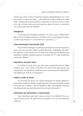 Programa Fundamental • Módulo IV • Roteiro 3


dúvida mais é lícita. Os fatos de aparições tangíveis [materializações] são os mais
raros; porém, os que se têm dado [...] pela influência de alguns médiuns de grande
poder e absolutamente autenticados por testemunhos irrecusáveis, provam e expli-
cam o que a história refere acerca de pessoas que, depois de mortas, se mostraram
com todas as aparências da realidade 5.

Xenoglossia
      Por fenômenos de xenoglossia entendem-se os casos em que o médium não só
fala ou escreve em línguas que ignora, mas fala ou escreve nessas línguas, formulan-
do observações originais, ou conversando com os presentes [...] 16.

Transcomunicação Instrumental (TCI)
       Esse fenômeno abrange a manifestação dos Espíritos através de meios téc-
nicos, tais como, gravador, rádio, secretária eletrônica, computador, fax, televi-




                                                                                        Estudo Sistematizado da Doutrina Espírita
são, telefone e, mais recentemente, TV-fone (uma composição de aparelhos que
possibilita à entidade espiritual aparecer no monitor de TV e falar simultanea-
mente pelo telefone)23.

Experiência de quase morte
      É o estado de morte clínica que uma pessoa experimenta durante alguns
instantes, após o que retorna à vida física. Os relatos feitos pelas pessoas que
passaram por essa experiência coincidem com os ensinamentos do Espiritismo e
das religiões que aceitam a reencarnação14.

Visões no leito da morte
       No momento da morte, são comuns percepções do mundo espiritual e
dos Espíritos, podendo, inclusive, aquele que está em processo de desencarnação
visitar parentes e amigos, a fim de despedir-se deles. Investigações criteriosas
têm demonstrado que esses fenômenos não são mera alucinação 15.

Fenômenos que demonstram a reencarnação
     Esses fenômenos, que serão vistos no roteiro 2, do Módulo VI, se jun-
tam às demais provas da sobrevivência do Espírito nas diversas existências
corporais.                                                                                     151
 