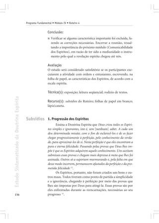 Programa Fundamental • Módulo IV • Roteiro 4


                                                             Conclusão:
                                                             ■   Verificar se alguma característica importante foi excluída, fa-
                                                                 zendo as correções necessárias. Encerrar a reunião, ressal-
                                                                 tando a importância do próximo módulo (Comunicabilidade
                                                                 dos Espíritos), em razão de ter sido a mediunidade o instru-
                                                                 mento pelo qual a revelação espírita chegou até nós.

                                                             Avaliação
                                                             O estudo será considerado satisfatório se os participantes exe-
                                                             cutarem a atividade com ordem e entusiasmo, escrevendo, na
                                                             folha de papel, as características dos Espíritos, de acordo com a
                                                             escala espírita.

                                                             Técnica(s): exposição; leitura seqüencial; rodízio de textos.
Estudo Sistematizado da Doutrina Espírita




                                                             Recurso(s): subsídios do Roteiro; folhas de papel em branco;
                                                             lápis/caneta.



                                            Subsídios 1. Progressão dos Espíritos
                                                                    Ensina a Doutrina Espírita que Deus criou todos os Espíri-
                                                             tos simples e ignorantes, isto é, sem [nenhum] saber. A cada um
                                                             deu determinada missão, com o fim de esclarecê-los e de os fazer
                                                             chegar progressivamente à perfeição, pelo conhecimento da verda-
                                                             de, para aproximá-los de si. Nesta perfeição é que eles encontram a
                                                             pura e eterna felicidade. Passando pelas provas que Deus lhes im-
                                                             põe é que os Espíritos adquirem aquele conhecimento. Uns aceitam
                                                             submissos essas provas e chegam mais depressa à meta que lhes foi
                                                             assinada. Outros só a suportam murmurando e, pela falta em que
                                                             desse modo incorrem, permanecem afastados da perfeição e da pro-
                                                             metida felicidade 13.
                                                                    Os Espíritos, portanto, não foram criados uns bons e ou-
                                                             tros maus. Todos tiveram como ponto de partida a simplicidade
                                                             e a ignorância, chegando à perfeição por meio das provas que
                                                             lhes são impostas por Deus para atingi-la. Essas provas são por
                                                             eles enfrentadas durante as reencarnações, necessárias ao seu
156                                                          progresso 13.
 