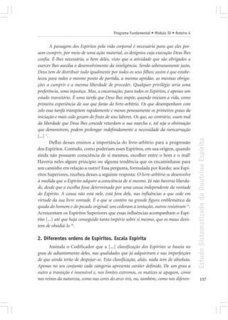 Programa Fundamental • Módulo IV • Roteiro 4


         A passagem dos Espíritos pela vida corporal é necessária para que eles pos-
sam cumprir, por meio de uma ação material, os desígnios cuja execução Deus lhes
confia. É-lhes necessária, a bem deles, visto que a atividade que são obrigados a
exercer lhes auxilia o desenvolvimento da inteligência. Sendo soberanamente justo,
Deus tem de distribuir tudo igualmente por todos os seus filhos; assim é que estabe-
leceu para todos o mesmo ponto de partida, a mesma aptidão, as mesmas obriga-
ções a cumprir e a mesma liberdade de proceder. Qualquer privilégio seria uma
preferência, uma injustiça. Mas, a encarnação, para todos os Espíritos, é apenas um
estado transitório. É uma tarefa que Deus lhes impõe, quando iniciam a vida, como
primeira experiência do uso que farão do livre-arbítrio. Os que desempenham com
zelo essa tarefa transpõem rapidamente e menos penosamente os primeiros graus da
iniciação e mais cedo gozam do fruto de seus labores. Os que, ao contrário, usam mal
da liberdade que Deus lhes concede retardam a sua marcha e, tal seja a obstinação
que demonstrem, podem prolongar indefinidamente a necessidade da reencarnação
[...] 1.




                                                                                        Estudo Sistematizado da Doutrina Espírita
         Deflui desses ensinos a importância do livre-arbítrio para a progressão
dos Espíritos. Contudo, como poderiam esses Espíritos, em sua origem, quando
ainda não possuem consciência de si mesmos, escolher entre o bem e o mal?
Haveria neles algum princípio ou alguma tendência que os encaminhasse para
um caminho em relação a outro? Essa pergunta, formulada por Kardec aos Espí-
ritos Superiores, recebeu desses a seguinte resposta: O livre-arbítrio se desenvolve
à medida que o Espírito adquire a consciência de si mesmo. Já não haveria liberda-
de, desde que a escolha fosse determinada por uma causa independente da vontade
do Espírito. A causa não está nele, está fora dele, nas influências a que cede em
virtude da sua livre vontade. É o que se contém na grande figura emblemática da
queda do homem e do pecado original: uns cederam à tentação, outros resistiram 15.
Acrescentam os Espíritos Superiores que essas influências acompanham o Espí-
rito [...] até que haja conseguido tanto império sobre si mesmo, que os maus desis-
tem de obsidiá-lo 16.

2. Diferentes ordens de Espíritos. Escala Espírita
      Assinala o Codificador que a [...] classificação dos Espíritos se baseia no
grau de adiantamento deles, nas qualidades que já adquiriram e nas imperfeições
de que ainda terão de despojar-se. Esta classificação, aliás, nada tem de absoluta.
Apenas no seu conjunto cada categoria apresenta caráter definido. De um grau a
outro a transição é insensível e, nos limites extremos, os matizes se apagam, como
nos reinos da natureza, como nas cores do arco-íris, ou, também, como nos diferen-             157
 