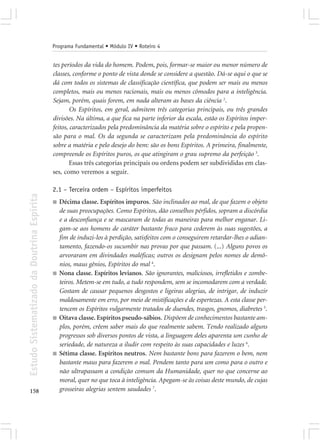 Programa Fundamental • Módulo IV • Roteiro 4


                                            tes períodos da vida do homem. Podem, pois, formar-se maior ou menor número de
                                            classes, conforme o ponto de vista donde se considere a questão. Dá-se aqui o que se
                                            dá com todos os sistemas de classificação científica, que podem ser mais ou menos
                                            completos, mais ou menos racionais, mais ou menos cômodos para a inteligência.
                                            Sejam, porém, quais forem, em nada alteram as bases da ciência 2.
                                                    Os Espíritos, em geral, admitem três categorias principais, ou três grandes
                                            divisões. Na última, a que fica na parte inferior da escala, estão os Espíritos imper-
                                            feitos, caracterizados pela predominância da matéria sobre o espírito e pela propen-
                                            são para o mal. Os da segunda se caracterizam pela predominância do espírito
                                            sobre a matéria e pelo desejo do bem: são os bons Espíritos. A primeira, finalmente,
                                            compreende os Espíritos puros, os que atingiram o grau supremo da perfeição 3.
                                                    Essas três categorias principais ou ordens podem ser subdivididas em clas-
                                            ses, como veremos a seguir.

                                            2.1 – Terceira ordem – Espíritos imperfeitos
Estudo Sistematizado da Doutrina Espírita




                                            ■   Décima classe. Espíritos impuros. São inclinados ao mal, de que fazem o objeto
                                                de suas preocupações. Como Espíritos, dão conselhos pérfidos, sopram a discórdia
                                                e a desconfiança e se mascaram de todas as maneiras para melhor enganar. Li-
                                                gam-se aos homens de caráter bastante fraco para cederem às suas sugestões, a
                                                fim de induzi-los à perdição, satisfeitos com o conseguirem retardar-lhes o adian-
                                                tamento, fazendo-os sucumbir nas provas por que passam. (...) Alguns povos os
                                                arvoraram em divindades maléficas; outros os designam pelos nomes de demô-
                                                nios, maus gênios, Espíritos do mal 4.
                                            ■   Nona classe. Espíritos levianos. São ignorantes, maliciosos, irrefletidos e zombe-
                                                teiros. Metem-se em tudo, a tudo respondem, sem se incomodarem com a verdade.
                                                Gostam de causar pequenos desgostos e ligeiras alegrias, de intrigar, de induzir
                                                maldosamente em erro, por meio de mistificações e de espertezas. A esta classe per-
                                                tencem os Espíritos vulgarmente tratados de duendes, trasgos, gnomos, diabretes 5.
                                            ■   Oitava classe. Espíritos pseudo-sábios. Dispõem de conhecimentos bastante am-
                                                plos, porém, crêem saber mais do que realmente sabem. Tendo realizado alguns
                                                progressos sob diversos pontos de vista, a linguagem deles aparenta um cunho de
                                                seriedade, de natureza a iludir com respeito às suas capacidades e luzes 6.
                                            ■   Sétima classe. Espíritos neutros. Nem bastante bons para fazerem o bem, nem
                                                bastante maus para fazerem o mal. Pendem tanto para um como para o outro e
                                                não ultrapassam a condição comum da Humanidade, quer no que concerne ao
                                                moral, quer no que toca à inteligência. Apegam-se às coisas deste mundo, de cujas
158                                             grosseiras alegrias sentem saudades 7.
 