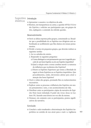 Programa Fundamental • Módulo V • Roteiro 1


Sugestões Introdução
didáticas ■ Apresentar o assunto e os objetivos da aula.
              ■ Mostrar, em transparência ou cartaz, a questão 459 de O Livro
                  dos Espíritos, e solicitar aos participantes que, em grupos de
                  três, expliquem o conteúdo da referida questão.

              Desenvolvimento
              ■ Ouvir as idéias expostas pelos grupos, comentando-as. Ressal-
                tar que a possibilidade de os Espíritos nos dirigirem está su-
                bordinada ao acolhimento que lhes damos em nossos pensa-
                mentos.
              ■ Dividir a turma em pequenos grupos, que deverão realizar as
                seguintes tarefas:
                1. Ler os subsídios do roteiro.




                                                                                      Estudo Sistematizado da Doutrina Espírita
                2. Responder às seguintes perguntas:
                   a) Como distinguir se um pensamento que nos é sugerido pro-
                      cede de um bom Espírito ou de um Espírito imperfeito?
                   b)Qual a relação entre a nossa conduta moral e a natureza
                      da influência que recebemos dos Espíritos?
                   c) Dizem os Espíritos Superiores que temos a liberdade de
                      seguir os bons Espíritos ou os Espíritos imperfeitos. Que
                      procedimentos, então, deveremos adotar para atrair a
                      atenção dos bons Espíritos?
              ■ Ouvir o relato dos grupos, prestando-lhes os esclarecimentos
                necessários.
              ■ Explicar como se processa a influência dos Espíritos em nos-
                sos pensamentos e atos, e nos acontecimentos da vida.
              ■ Distribuir entre os participantes cópias da narrativa do Espí-
                rito Neio Lúcio intitulada O poder das trevas (Jesus no Lar,
                item 39), fazendo uma leitura em voz alta da mesma.
              ■ Destacar, em conjunto com os participantes, pontos signifi-
                cativos da narrativa.

              Conclusão
              ■   Concluir a aula ressaltando a determinação dos Espíritos im-
                  perfeitos no sentido de nos atrair para o mal e a vigilância               163
 