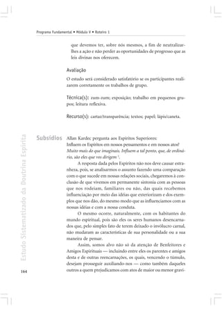 Programa Fundamental • Módulo V • Roteiro 1


                                                                que devemos ter, sobre nós mesmos, a fim de neutralizar-
                                                                lhes a ação e não perder as oportunidades de progresso que as
                                                                leis divinas nos oferecem.

                                                             Avaliação
                                                             O estudo será considerado satisfatório se os participantes reali-
                                                             zarem corretamente os trabalhos de grupo.

                                                             Técnica(s): zum-zum; exposição; trabalho em pequenos gru-
                                                             pos; leitura reflexiva.

                                                             Recurso(s): cartaz/transparência; textos; papel; lápis/caneta.
Estudo Sistematizado da Doutrina Espírita




                                            Subsídios        Allan Kardec pergunta aos Espíritos Superiores:
                                                             Influem os Espíritos em nossos pensamentos e em nossos atos?
                                                             Muito mais do que imaginais. Influem a tal ponto, que, de ordiná-
                                                             rio, são eles que vos dirigem 2.
                                                                    A resposta dada pelos Espíritos não nos deve causar estra-
                                                             nheza, pois, se analisarmos o assunto fazendo uma comparação
                                                             com o que sucede em nossas relações sociais, chegaremos à con-
                                                             clusão de que vivemos em permanente sintonia com as pessoas
                                                             que nos rodeiam, familiares ou não, das quais recebemos
                                                             influenciação por meio das idéias que exteriorizam e dos exem-
                                                             plos que nos dão, do mesmo modo que as influenciamos com as
                                                             nossas idéias e com a nossa conduta.
                                                                    O mesmo ocorre, naturalmente, com os habitantes do
                                                             mundo espiritual, pois são eles os seres humanos desencarna-
                                                             dos que, pelo simples fato de terem deixado o invólucro carnal,
                                                             não mudaram as características de sua personalidade ou a sua
                                                             maneira de pensar.
                                                                    Assim, somos alvo não só da atenção de Benfeitores e
                                                             Amigos Espirituais — incluindo entre eles os parentes e amigos
                                                             desta e de outras reencarnações, os quais, vencendo o túmulo,
                                                             desejam prosseguir auxiliando-nos — como também daqueles
164                                                          outros a quem prejudicamos com atos de maior ou menor gravi-
 