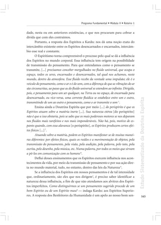 Programa Fundamental • Módulo V • Roteiro 1


dade, nesta ou em anteriores existências, e que nos procuram para cobrar a
dívida que com eles contraímos.
        Portanto, a resposta dos Espíritos a Kardec nos dá uma noção exata do
intercâmbio existente entre os Espíritos desencarnados e encarnados, intercâm-
bio esse real e constante.
        O Espiritismo torna compreensível o processo pelo qual se dá a influência
dos Espíritos no mundo corporal. Essa influência tem origem na possibilidade
de transmissão do pensamento. Para que entendamos como o pensamento se
transmite, [...] precisamos conceber mergulhados no fluido universal, que ocupa o
espaço, todos os seres, encarnados e desencarnados, tal qual nos achamos, neste
mundo, dentro da atmosfera. Esse fluido recebe da vontade uma impulsão; ele é o
veículo do pensamento, como o ar o é do som, com a diferença de que as vibrações do ar
são circunscritas, ao passo que as do fluido universal se estendem ao infinito. Dirigido,
pois, o pensamento para um ser qualquer, na Terra ou no espaço, de encarnado para
desencarnado, ou vice-versa, uma corrente fluídica se estabelece entre um e outro,




                                                                                            Estudo Sistematizado da Doutrina Espírita
transmitindo de um ao outro o pensamento, como o ar transmite o som 1.
        Ensina ainda a Doutrina Espírita que por meio [...] do perispírito é que os
Espíritos atuam sobre a matéria inerte [...]. Sua natureza etérea [do perispírito]
não é que a isso obstaria, pois se sabe que os mais poderosos motores se nos deparam
nos fluidos mais rarefeitos e nos mais imponderáveis. Não há, pois, motivo de es-
panto quando, com essa alavanca [o perispírito], os Espíritos produzem certos efei-
tos físicos [...] 7.
        Atuando sobre a matéria, podem os Espíritos manifestar-se de muitas manei-
ras diferentes: por efeitos físicos, quais os ruídos e a movimentação de objetos; pela
transmissão do pensamento, pela visão, pela audição, pela palavra, pelo tato, pela
escrita, pelo desenho, pela música, etc. Numa palavra, por todos os meios que sirvam
a pô-los em comunicação com os homens 8.
        Deflui desses ensinamentos que os Espíritos exercem influência nos acon-
tecimentos da vida, por meio da transmissão de pensamento e por sua ação dire-
ta no mundo material, tudo, no entanto, dentro das leis da Natureza 6.
        Se a influência dos Espíritos em nossos pensamentos é de tal intensidade
que, ordinariamente, são eles que nos dirigem2, é preciso saber identificar a
natureza dessa influência, a fim de que não atendamos aos alvitres dos Espíri-
tos imperfeitos. Como distinguirmos se um pensamento sugerido procede de um
bom Espírito ou de um Espírito mau? — indaga Kardec aos Espíritos Superio-
res. A resposta dos Benfeitores da Humanidade é um apelo ao nosso bom sen-                         165
 