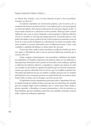 Programa Fundamental • Módulo V • Roteiro 1


                                            so. Dizem eles: Estudai o caso. Os bons Espíritos só para o bem aconselham.
                                            Compete-vos discernir 3.
                                                   Os Espíritos imperfeitos são instrumentos próprios a pôr em prova a fé e a
                                            constância dos homens na prática do bem. Como Espírito que és, tens que progredir
                                            na ciência do infinito. Daí o passares pelas provas do mal, para chegares ao bem. A
                                            nossa missão consiste em te colocarmos no bom caminho. Desde que sobre ti atuam
                                            influências más, é que as atrais, desejando o mal; porquanto os Espíritos inferiores
                                            correm a te auxiliar no mal, logo que desejes praticá-lo. Só quando queiras o mal,
                                            podem eles ajudar-te para a prática do mal. Se fores propenso ao assassínio, terás em
                                            torno de ti uma nuvem de Espíritos a te alimentarem no íntimo esse pendor. Mas,
                                            outros também te cercarão, esforçando-se por te influenciarem para o bem, o que
                                            restabelece o equilíbrio da balança e te deixa senhor dos teus atos.
                                                   É assim que Deus confia à nossa consciência a escolha do caminho que deva-
                                            mos seguir e a liberdade de ceder a uma ou outra das influências contrárias que se
                                            exercem sobre nós 4.
Estudo Sistematizado da Doutrina Espírita




                                                   Assim, compete exclusivamente a nós neutralizar a influência dos Espíri-
                                            tos imperfeitos. Os Espíritos Superiores são bastante claros ao nos indicarem o
                                            meio para isso: Praticando o bem e pondo em Deus toda a vossa confiança, repelireis
                                            a influência dos Espíritos inferiores e aniquilareis o império que desejem ter sobre
                                            vós. Guardai-vos de atender às sugestões dos Espíritos que vos suscitam maus pensa-
                                            mentos, que sopram a discórdia entre vós outros e que vos insuflam as paixões más.
                                            Desconfiai especialmente dos que vos exaltam o orgulho, pois que esses vos assaltam
                                            pelo lado fraco. Essa a razão por que Jesus, na oração dominical, vos ensinou a dizer:
                                            Senhor! Não nos deixes cair em tentação, mas livra-nos do mal 5.
                                                   O Espiritismo trouxe ensinamentos preciosos sobre a importância da nos-
                                            sa atitude mental no sentido do bem, para que não nos desviemos do caminho
                                            que nos compete seguir rumo à perfeição, que é a nossa meta. Desse modo, é
                                            preciso aprender a disciplinar os nossos pensamentos, a fim de atrairmos os
                                            bons Espíritos, que nos auxiliarão a percorrer esse caminho, tornando-o menos
                                            árido, e pleno de realizações espirituais.




166
 