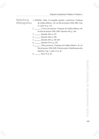 Programa Fundamental • Módulo V • Roteiro 1


Referência      1. KARDEC, Allan. O evangelho segundo o espiritismo. Tradução
Bibliográfica         de Guillon Ribeiro. 124. ed. Rio de Janeiro: FEB, 2005. Cap.
                      27, item 10, p. 373.
                2. ______. O livro dos espíritos. Tradução de Guillon Ribeiro. 86.
                      ed. Rio de Janeiro: FEB, 2005. Questão 459, p. 246.
                3. ______. Questão 464, p. 247.
                4. ______. Questão 466, p. 248.
                5. ______. Questão 469, p. 248-249.
                6. ______. Questão 525-a, p. 267.
                7. ______. Obras póstumas. Tradução de Guillon Ribeiro. 38. ed.
                      Rio de Janeiro: FEB, 2005. Primeira parte. Manifestações dos
                      Espíritos. Cap. 1, item 13, p. 46.
                8. ______. Item 14, p. 46.




                                                                                     Estudo Sistematizado da Doutrina Espírita




                                                                                            167
 