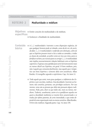PROGRAMA FUNDAMENTAL                          MÓDULO V – Comunicabilidade dos Espíritos


                                            ROTEIRO 2             Mediunidade e médium


                                              Objetivos ■ Emitir conceito de mediunidade e de médium.
                                              específicos
                                                           ■   Esclarecer a finalidade da mediunidade.



                                              Conteúdo     ■   A [...] mediunidade é inerente a uma disposição orgânica, de
                                              básico           que qualquer homem pode ser dotado, como da de ver, de ouvir,
                                                               de falar. [...] A mediunidade é conferida sem distinção, a fim de
                                                               que os Espíritos possam trazer a luz a todas as camadas, a todas
                                                               as classes da sociedade, ao pobre como ao rico; aos retos, para os
Estudo Sistematizado da Doutrina Espírita




                                                               fortificar no bem, aos viciosos para os corrigir. [...] A mediunidade
                                                               não implica necessariamente relações habituais com os Espíritos
                                                               superiores. É apenas uma aptidão para servir de instrumento mais
                                                               ou menos dúctil aos Espíritos, em geral. O bom médium, pois,
                                                               não é aquele que comunica facilmente, mas aquele que é simpá-
                                                               tico aos bons Espíritos e somente deles tem assistência. Allan
                                                               Kardec: O evangelho segundo o espiritismo. Cap. 24, item 12.

                                                           ■   Todo aquele que sente, num grau qualquer, a influência dos Es-
                                                               píritos é, por esse fato, médium. Essa faculdade é inerente ao ho-
                                                               mem; não constitui, portanto, um privilégio exclusivo. Por isso
                                                               mesmo, raras são as pessoas que dela não possuam alguns rudi-
                                                               mentos. Pode, pois, dizer-se que todos são, mais ou menos, mé-
                                                               diuns. Todavia, usualmente, assim só se qualificam aqueles em
                                                               quem a faculdade mediúnica se mostra bem caracterizada e se
                                                               traduz por efeitos patentes, de certa intensidade, o que então de-
                                                               pende de uma organização mais ou menos sensitiva. Allan Kardec.
                                                               O livro dos médiuns. Segunda parte. Cap. 14, item 159.




168
 