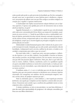 Programa Fundamental • Módulo V • Roteiro 2


então punido pela perda ou pela perversão da faculdade que lhe fora outorgada e
da qual, nesse caso, se aproveitam os maus Espíritos para o obsidiarem e engana-
rem, sem prejuízo das aflições reais com que Deus castiga os servidores indignos e os
corações que o orgulho e o egoísmo endureceram.
       A mediunidade não implica necessariamente relações habituais com os Espí-
ritos superiores. É apenas uma aptidão para servir de instrumento mais ou menos
dúctil aos Espíritos, em geral 1.
       Segundo Emmanuel, a [...] mediunidade é aquela luz que seria derramada
sobre toda carne e prometida pelo Divino Mestre aos tempos do Consolador, atual-
mente em curso na terra. [...] Sendo luz que brilha na carne, a mediunidade é atri-
buto do Espírito, patrimônio da alma imortal, elemento renovador da posição mo-
ral da criatura terrena, enriquecendo todos os seus valores no capítulo da virtude e
da inteligência, sempre que se encontre ligada aos princípios evangélicos na sua tra-
jetória pela face do mundo 7.
       Mediunidade [é ainda Emmanuel quem o diz] é talento do céu, para o servi-




                                                                                         Estudo Sistematizado da Doutrina Espírita
ço de renovação do mundo. Lâmpada, que nos cabe acender, aproveitando o óleo da
humildade, é indispensável nutrir com ela a sublime luz do amor, a irradiar-se em
caridade e compreensão, para todos os que nos cercam 8.
       Por outro lado, todo [...] aquele que sente, num grau qualquer, a influên-
cia dos Espíritos é, por esse fato, médium. Essa faculdade é inerente ao homem;
não constitui, portanto, um privilégio exclusivo. Por isso mesmo, raras são as pes-
soas que dela não possuam alguns rudimentos. Pode, pois, dizer-se que todos são,
mais ou menos, médiuns. Todavia, usualmente, assim só se qualificam aqueles
em quem a faculdade mediúnica se mostra bem caracterizada e se traduz por efei-
tos patentes, de certa intensidade, o que então depende de uma organização mais
ou menos sensitiva 3.
       O médium, assim, é [...] o ser, é o indivíduo que serve de traço de união aos
Espíritos, para que estes possam comunicar-se facilmente com os homens: Espíritos
encarnados. Por conseguinte, sem médium, não há comunicações tangíveis, men-
tais, escritas, físicas, de qualquer natureza que seja 4.
       Note-se, entretanto, que o [...] bom médium [...] não é aquele que comunica
facilmente, mas aquele que é simpático aos bons Espíritos e somente deles tem assis-
tência. Unicamente neste sentido é que a excelência das qualidades morais se torna
onipotente sobre a mediunidade 2.
       A missão mediúnica, se tem os seus percalços e as suas lutas dolorosas, é
uma das mais belas oportunidades de progresso e de redenção concedidas por
Deus aos seus filhos misérrimos 6.                                                              171
 
