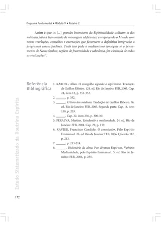 Programa Fundamental • Módulo V • Roteiro 2


                                                  Assim é que os [...] grandes Instrutores da Espiritualidade utilizam-se dos
                                            médiuns para a transmissão de mensagens edificantes, enriquecendo o Mundo com
                                            novas revelações, conselhos e exortações que favorecem a definitiva integração a
                                            programas emancipadores. Tudo isso pode o mediunismo conseguir se o pensa-
                                            mento de Nosso Senhor, repleto de fraternidade e sabedoria, for a bússola de todas
                                            as realizações 5.




                                            Referência           1. KARDEC, Allan. O evangelho segundo o espiritismo. Tradução
                                            Bibliográfica              de Guillon Ribeiro. 124. ed. Rio de Janeiro: FEB, 2005. Cap.
                                                                       24, item 12, p. 351-352.
                                                                 2. ______. p. 352.
Estudo Sistematizado da Doutrina Espírita




                                                                 3. ______. O livro dos médiuns. Tradução de Guillon Ribeiro. 76.
                                                                       ed. Rio de Janeiro: FEB, 2005. Segunda parte, Cap. 14, item
                                                                       159, p. 203.
                                                                 4. ______. Cap. 22, item 236, p. 300-301.
                                                                 5. PERALVA, Martins. Estudando a mediunidade. 24. ed. Rio de
                                                                       Janeiro: FEB, 2004. Cap. 29, p. 159.
                                                                 6. XAVIER, Francisco Cândido. O consolador. Pelo Espírito
                                                                       Emmanuel. 26. ed. Rio de Janeiro: FEB, 2006. Questão 382,
                                                                       p. 213.
                                                                 7. ______. p. 213-214.
                                                                 8. ______. Dicionário da alma. Por diversos Espíritos. Verbete:
                                                                       Mediunidade, pelo Espírito Emmanuel. 5. ed. Rio de Ja-
                                                                       neiro: FEB, 2004, p. 255.




172
 