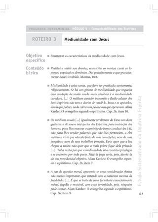 PROGRAMA FUNDAMENTAL MÓDULO V – Comunicabilidade dos Espíritos


   ROTEIRO 3                Mediunidade com Jesus


Objetivo     ■   Enumerar as características da mediunidade com Jesus.
específico
Conteúdo     ■   Restituí a saúde aos doentes, ressuscitai os mortos, curai os le-
básico           prosos, expulsai os demônios. Dai gratuitamente o que gratuita-
                 mente haveis recebido. Mateus, 10:8.

             ■   Mediunidade é coisa santa, que deve ser praticada santamente,
                 religiosamente. Se há um gênero de mediunidade que requeira
                 essa condição de modo ainda mais absoluto é a mediunidade




                                                                                        Estudo Sistematizado da Doutrina Espírita
                 curadora. [...] O médium curador transmite o fluido salutar dos
                 bons Espíritos; não tem o direito de vendê-lo. Jesus e os apóstolos,
                 ainda que pobres, nada cobravam pelas curas que operavam. Allan
                 Kardec: O evangelho segundo espiritismo. Cap. 26, item 10.

             ■   Os médiuns atuais [...] igualmente receberam de Deus um dom
                 gratuito: o de serem intérpretes dos Espíritos, para instrução dos
                 homens, para lhes mostrar o caminho do bem e conduzi-los à fé,
                 não para lhes vender palavras que não lhes pertencem, a eles
                 médiuns, visto que não são fruto de suas concepções, nem de suas
                 pesquisas, nem de seus trabalhos pessoais. Deus quer que a luz
                 chegue a todos; não quer que o mais pobre fique dela privado
                 [...]. Tal a razão por que a mediunidade não constitui privilégio
                 e se encontra por toda parte. Fazê-la paga seria, pois, desviá-la
                 do seu providencial objetivo. Allan Kardec: O evangelho segun-
                 do o espiritismo. Cap. 26, item 7.

             ■   A par da questão moral, apresenta-se uma consideração efetiva
                 não menos importante, que entende com a natureza mesma da
                 faculdade. [...] É que se trata de uma faculdade essencialmente
                 móvel, fugidia e mutável, com cuja perenidade, pois, ninguém
                 pode contar. Allan Kardec: O evangelho segundo o espiritismo.
                 Cap. 26, item 9.                                                              173
 