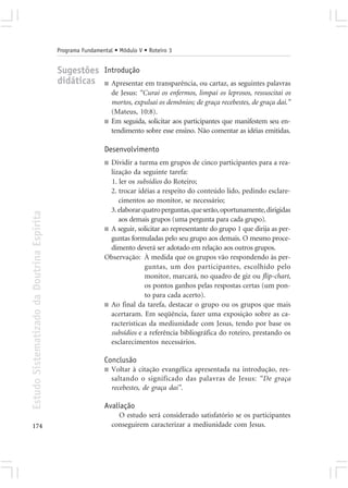 Programa Fundamental • Módulo V • Roteiro 3


                                            Sugestões Introdução
                                            didáticas ■ Apresentar em transparência, ou cartaz, as seguintes palavras
                                                                 de Jesus: “Curai os enfermos, limpai os leprosos, ressuscitai os
                                                                 mortos, expulsai os demônios; de graça recebestes, de graça dai.”
                                                                 (Mateus, 10:8).
                                                             ■   Em seguida, solicitar aos participantes que manifestem seu en-
                                                                 tendimento sobre esse ensino. Não comentar as idéias emitidas.

                                                             Desenvolvimento
                                                             ■ Dividir a turma em grupos de cinco participantes para a rea-
                                                               lização da seguinte tarefa:
                                                               1. ler os subsídios do Roteiro;
                                                               2. trocar idéias a respeito do conteúdo lido, pedindo esclare-
                                                                  cimentos ao monitor, se necessário;
                                                               3. elaborar quatro perguntas, que serão, oportunamente, dirigidas
Estudo Sistematizado da Doutrina Espírita




                                                                  aos demais grupos (uma pergunta para cada grupo).
                                                             ■ A seguir, solicitar ao representante do grupo 1 que dirija as per-
                                                               guntas formuladas pelo seu grupo aos demais. O mesmo proce-
                                                               dimento deverá ser adotado em relação aos outros grupos.
                                                             Observação: À medida que os grupos vão respondendo às per-
                                                                            guntas, um dos participantes, escolhido pelo
                                                                            monitor, marcará, no quadro de giz ou flip-chart,
                                                                            os pontos ganhos pelas respostas certas (um pon-
                                                                            to para cada acerto).
                                                             ■ Ao final da tarefa, destacar o grupo ou os grupos que mais
                                                               acertaram. Em seqüência, fazer uma exposição sobre as ca-
                                                               racterísticas da mediunidade com Jesus, tendo por base os
                                                               subsídios e a referência bibliográfica do roteiro, prestando os
                                                               esclarecimentos necessários.

                                                             Conclusão
                                                             ■   Voltar à citação evangélica apresentada na introdução, res-
                                                                 saltando o significado das palavras de Jesus: “De graça
                                                                 recebestes, de graça dai”.

                                                             Avaliação
                                                                   O estudo será considerado satisfatório se os participantes
174                                                              conseguirem caracterizar a mediunidade com Jesus.
 