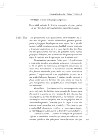 Programa Fundamental • Módulo V • Roteiro 3


            Técnica(s): torneio entre grupos; exposição.

            Recurso(s): subsídios do Roteiro; transparência/cartaz; quadro
              de giz / flip-chart; giz/pincel atômico; papel; lápis/ caneta.



Subsídios   «Daí gratuitamente o que gratuitamente haveis recebido,» diz Je-
            sus a seus discípulos. Com essa recomendação, prescreve que nin-
            guém se faça pagar daquilo por que nada pagou. Ora, o que eles
            haviam recebido gratuitamente era a faculdade de curar os doentes
            e de expulsar os demônios, isto é, os maus Espíritos. Esse dom Deus
            lhes dera gratuitamente, para alívio dos que sofrem e como meio de
            propagação da fé; Jesus, pois, recomendava-lhes que não fizessem dele
            objeto de comércio, nem de especulação, nem de meio de vida 1.




                                                                                      Estudo Sistematizado da Doutrina Espírita
                   Ressalta dessas palavras do Cristo, que a [...] mediunidade
            é coisa santa, que deve ser praticada santamente, religiosamente.
            Se há um gênero de mediunidade que requeira essa condição de
            modo ainda mais absoluto é a mediunidade curadora. O médico
            dá o fruto de seus estudos, feitos, muita vez, à custa de sacrifícios
            penosos. O magnetizador dá o seu próprio fluido, por vezes até a
            sua saúde. Podem pôr-lhes preço. O médium curador transmite o
            fluido salutar dos bons Espíritos; não tem o direito de vendê-lo.
            Jesus e os apóstolos, ainda que pobres, nada cobravam pelas curas
            que operavam 5.
                   Os médiuns [...] receberam de Deus um dom gratuito: o de
            serem intérpretes dos Espíritos, para instrução dos homens, para
            lhes mostrar o caminho do bem e conduzi-los à fé, não para lhes
            vender palavras que não lhes pertencem, a eles médiuns, visto que
            não são fruto de suas concepções, nem de suas pesquisas, nem de
            seus trabalhos pessoais. Deus quer que a luz chegue a todos; não
            quer que o mais pobre fique dela privado [...]. Tal a razão por que
            a mediunidade não constitui privilégio e se encontra por toda par-
            te. Fazê-la paga seria, pois, desviá-la do seu providencial objetivo 2.
                   Além disso, quem [...] conhece as condições em que os bons
            Espíritos se comunicam, a repulsão que sentem por tudo o que é de
            interesse egoístico, e sabe quão pouca coisa se faz mister para que              175
 