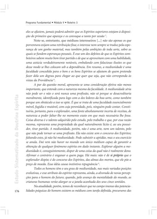 Programa Fundamental • Módulo V • Roteiro 3


                                            eles se afastem, jamais poderá admitir que os Espíritos superiores estejam à disposi-
                                            ção do primeiro que apareça e os convoque a tanto por sessão 3.
                                                   Note-se, entretanto, que médiuns interesseiros [...] não são apenas os que
                                            porventura exijam uma retribuição fixa; o interesse nem sempre se traduz pela espe-
                                            rança de um ganho material, mas também pelas ambições de toda sorte, sobre as
                                            quais se fundem esperanças pessoais. É esse um dos defeitos de que os Espíritos zom-
                                            beteiros sabem muito bem tirar partido e de que se aproveitam com uma habilidade,
                                            uma astúcia verdadeiramente notáveis, embalando com falaciosas ilusões os que
                                            desse modo se lhes colocam sob a dependência. Em resumo, a mediunidade é uma
                                            faculdade concedida para o bem e os bons Espíritos se afastam de quem pretenda
                                            fazer dela um degrau para chegar ao que quer que seja, que não corresponda às
                                            vistas da Providência 6.
                                                   A par da questão moral, apresenta-se uma consideração efetiva não menos
                                            importante, que entende com a natureza mesma da faculdade. A mediunidade séria
                                            não pode ser e não o será nunca uma profissão, não só porque se desacreditaria
Estudo Sistematizado da Doutrina Espírita




                                            moralmente, identificada para logo com a dos ledores da boa-sorte, como também
                                            porque um obstáculo a isso se opõe. É que se trata de uma faculdade essencialmente
                                            móvel, fugidia e mutável, com cuja perenidade, pois, ninguém pode contar. Consti-
                                            tuiria, portanto, para o explorador, uma fonte absolutamente incerta de receitas, de
                                            natureza a poder faltar-lhe no momento exato em que mais necessária lhe fosse.
                                            Coisa diversa é o talento adquirido pelo estudo, pelo trabalho e que, por essa razão
                                            mesma, representa uma propriedade da qual naturalmente lícito é, ao seu possui-
                                            dor, tirar partido. A mediunidade, porém, não é uma arte, nem um talento, pelo
                                            que não pode tornar-se uma profissão. Ela não existe sem o concurso dos Espíritos;
                                            faltando estes, já não há mediunidade. Pode subsistir a aptidão, mas o seu exercício
                                            se anula. Daí vem não haver no mundo um único médium capaz de garantir a
                                            obtenção de qualquer fenômeno espírita em dado instante. Explorar alguém a me-
                                            diunidade é, conseguintemente, dispor de uma coisa da qual não é realmente dono.
                                            Afirmar o contrário é enganar a quem paga. Há mais: não é de si próprio que o
                                            explorador dispõe; é do concurso dos Espíritos, das almas dos mortos, que ele põe a
                                            preço de moeda. Essa idéia causa instintiva repugnância 4.
                                                   Todos os homens têm o seu grau de mediunidade, nas mais variadas posições
                                            evolutivas, e esse atributo do espírito representa, ainda, a alvorada de novas percep-
                                            ções para o homem do futuro, quando, pelo avanço da mentalidade do mundo, as
                                            criaturas humanas verão alargar-se a janela acanhada dos seus cinco sentidos.
                                                   Na atualidade, porém, temos de reconhecer que no campo imenso das potencia-
176                                         lidades psíquicas do homem existem os médiuns com tarefa definida, precursores das
 