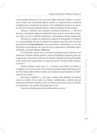 Programa Fundamental • Módulo V • Roteiro 3


novas aquisições humanas. É certo que essas tarefas reclamam sacrifícios e se consti-
tuem, muitas vezes, de provações ásperas; todavia, se o operário busca a substância
evangélica para a execução de seus deveres, é ele o trabalhador que faz jus ao acrésci-
mo de misericórdia prometido pelo Mestre a todos os discípulos de boa-vontade 9.
       Mesmo o médium sob excelente assistência espiritual [...] não deve
descurar-se da própria vigilância, lembrando sempre de que é uma criatura huma-
na, sujeita, por isso, a oscilações vibratórias, a pensamentos e desejos inadequados.
       Devemos ter sempre na lembrança a palavra de Emmanuel: Os médiuns,
em sua generalidade, não são missionários na acepção comum do termo; são almas
que fracassaram desastradamente, que contrariaram, sobremaneira, o curso das
leis divinas e que resgatam, sob o peso de severos compromissos e ilimitadas respon-
sabilidades, o passado obscuro e delituoso.
       O seu pretérito, muitas vezes, se encontra enodoado de graves deslizes e erros
clamorosos. Quando médium guarda a noção de fragilidade e pequenez, pela con-
vicção de que é uma alma em processo de redenção e aperfeiçoamento, pelo trabalho




                                                                                          Estudo Sistematizado da Doutrina Espírita
e pelo estudo, está-se preparando, com segurança, para o triunfo nas lides do Espíri-
to Eterno 8.
       Assim, podemos dizer que a [...] primeira necessidade do médium é
evangelizar-se a si mesmo antes de se entregar às grandes tarefas doutrinárias, pois,
de outro modo, poderá esbarrar sempre com o fantasma do personalismo, em detri-
mento de sua missão. 10
       Em suma, o médium [...] que vigia a própria vida, disciplina as emoções,
cultiva as virtudes cristãs e oferece ao Senhor, multiplicados, os talentos que por
empréstimo lhe foram confiados, estará, no silêncio de suas dores e de seus sacrifíci-
os, preparando o seu caminho de elevação para o Céu.
       Estará, sem dúvida, exercendo a mediunidade com Jesus. 7




                                                                                                 177
 