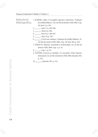 Programa Fundamental • Módulo V • Roteiro 3


                                            Referência            1. KARDEC, Allan. O evangelho segundo o espiritismo. Tradução
                                            Bibliográfica               de Guillon Ribeiro. 124. ed. Rio de Janeiro: FEB, 2005. Cap.
                                                                        26, item 2, p. 363.
                                                                  2. ______. Item 7, p. 365-366.
                                                                  3. ______. Item 8, p. 366.
                                                                  4. ______. Item 9, p. 366-367.
                                                                  5. ______. Item 10, p. 367.
                                                                  6. ______. O livro dos médiuns. Tradução de Guillon Ribeiro. 76.
                                                                        ed. Rio de Janeiro: FEB, 2005. Cap. 28, item 306, p. 410.
                                                                  7. PERALVA, Martins. Estudando a mediunidade. 24. ed. Rio de
                                                                        Janeiro: FEB, 2004. Cap. 1, p. 16.
                                                                  8. ______. Cap. 7, p. 45.
                                                                  9. XAVIER, Francisco Cândido. O consolador. Pelo Espírito
                                                                        Emmanuel. 26. ed. Rio de Janeiro: FEB, 2006. Questão 383,
                                                                        p. 214.
Estudo Sistematizado da Doutrina Espírita




                                                                  10. ______. Questão 387, p. 215.




178
 