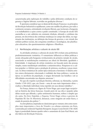 Programa Fundamental • Módulo I • Roteiro 1


                                            caracterizadas pela exploração do trabalho e pelas deficientes condições de se-
                                            gurança e higiene laborais, ocorridas em gradações diversas 4.
                                                   É oportuno considerar que os ideais da Revolução Francesa e os princípios
                                            da Revolução Industrial se espalharam, como um rastilho de pólvora, por todo o
                                            continente europeu, estimulando revoluções liberais, que incitavam a burguesia
                                            e os trabalhadores a ações contra o poder constituído. A Europa do século XIX
                                            assemelha-se a um caldeirão em constante ebulição, afetando o cotidiano das
                                            pessoas, em decorrência das contínuas mudanças no campo das idéias, na orga-
                                            nização das instituições, na definição das formas de governo, e em virtude dos
                                            embates político-sociais, das conquistas científicas e tecnológicas, das planifica-
                                            ções educativas, dos questionamentos religiosos e filosóficos.

                                            1.3   Manifestações artísticas e culturais do século XIX
                                                   As atividades artísticas e culturais do século XIX revelam uma preferência
                                            predominantemente romântica. O romantismo influencia as idéias políticas e
Estudo Sistematizado da Doutrina Espírita




                                            sociais abraçadas pela burguesia revolucionária da primeira metade do século,
                                            associando as manifestações românticas aos ideais de liberdade, igualdade e
                                            fraternidade. A inspiração do artista romântico era buscada junto das pessoas
                                            simples, numa manifestação antielitista e antiaristocrática. Pesquisava-se a cul-
                                            tura popular e o folclore para a produção de pinturas, esculturas e peças musi-
                                            cais. As obras românticas de caráter épico destacam o heroísmo. O ideário artís-
                                            tico estava diretamente relacionado à realidade das lutas políticas e sociais da
                                            época: os sacrifícios da população, o sangue derramado nas batalhas e até as
                                            dificuldades encontradas nas disputas amorosas 5.
                                                   No que diz respeito à produção literária, sobressai, na Alemanha, o poeta
                                            Göethe (1749-1832), que, em Fausto – uma de suas mais importantes obras –,
                                            enaltece a liberdade individual, tema repetido em seus demais trabalhos 5.
                                                   Na França, destaca-se a figura de Víctor Hugo, que ocupa lugar excepcio-
                                            nal na história das letras francesas. Grande parte de sua obra é popular pelas
                                            idéias sociais que difunde, e pelos sentimentos humanos, nobres e simples que
                                            ela canta. No livro Napoleão, o Pequeno, Víctor Hugo critica o governo de
                                            Napoleão III. Em Os Miseráveis, denuncia, como ninguém até então fizera, o
                                            estado de penúria dos pobres 13.
                                                   As artes plásticas, inspiradas no classicismo greco-romano, têm como exem-
                                            plos mais importantes o Arco do Triunfo e as colunas existentes em Paris,
                                            construídas por ordem de Napoleão Bonaparte. Jacques-Louis David (1746-1828)
                                            legou à posteridade famoso quadro sobre o assassinato de Jean-Paul Marat, um
       18                                   dos líderes da Revolução Francesa.
 