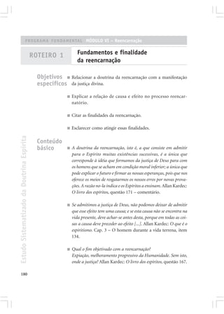 PROGRAMA FUNDAMENTAL MÓDULO VI – Reencarnação


                                            ROTEIRO 1             Fundamentos e finalidade
                                                                  da reencarnação

                                              Objetivos ■ Relacionar a doutrina da reencarnação com a manifestação
                                              específicos da justiça divina.
                                                           ■   Explicar a relação de causa e efeito no processo reencar-
                                                               natório.

                                                           ■   Citar as finalidades da reencarnação.

                                                           ■   Esclarecer como atingir essas finalidades.
Estudo Sistematizado da Doutrina Espírita




                                              Conteúdo
                                              básico       ■   A doutrina da reencarnação, isto é, a que consiste em admitir
                                                               para o Espírito muitas existências sucessivas, é a única que
                                                               corresponde à idéia que formamos da justiça de Deus para com
                                                               os homens que se acham em condição moral inferior; a única que
                                                               pode explicar o futuro e firmar as nossas esperanças, pois que nos
                                                               oferece os meios de resgatarmos os nossos erros por novas prova-
                                                               ções. A razão no-la indica e os Espíritos a ensinam. Allan Kardec:
                                                               O livro dos espíritos, questão 171 – comentário.

                                                           ■   Se admitimos a justiça de Deus, não podemos deixar de admitir
                                                               que esse efeito tem uma causa; e se esta causa não se encontra na
                                                               vida presente, deve achar-se antes desta, porque em todas as coi-
                                                               sas a causa deve preceder ao efeito [...]. Allan Kardec: O que é o
                                                               espiritismo. Cap. 3 – O homem durante a vida terrena, item
                                                               134.

                                                           ■   Qual o fim objetivado com a reencarnação?
                                                               Expiação, melhoramento progressivo da Humanidade. Sem isto,
                                                               onde a justiça? Allan Kardec: O livro dos espíritos, questão 167.

180
 