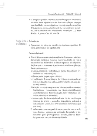 Programa Fundamental • Módulo VI • Roteiro 1


              ■   A obrigação que tem o Espírito encarnado de prover ao alimento
                  do corpo, à sua segurança, ao seu bem-estar, o força a empregar
                  suas faculdades em investigações, a exercitá-las e desenvolvê-las.
                  Útil, portanto, ao seu adiantamento é a sua união com a maté-
                  ria. Daí o constituir uma necessidade a encarnação. [...]. Allan
                  Kardec: A gênese. Cap. 11, item 24.


Sugestões Introdução
didáticas ■ Apresentar, no início da reunião, os objetivos específicos do
                  tema, comentando-os rapidamente.

              Desenvolvimento
              ■   Propor à turma, em seguida, a realização de um exercício, fun-




                                                                                       Estudo Sistematizado da Doutrina Espírita
                  damentado na técnica buscando o consenso, tendo em vista a
                  necessidade de desenvolver as idéias expressas nos objetivos.
                  Explicar que a correta execução da tarefa requisita a aplicação
                  das seguintes regras:
                  a) leitura, silenciosa e individual, do item 2 dos subsídios (Fi-
                     nalidades da reencarnação);
                  b)formação de grupos, após a leitura;
                  c) recebimento de uma listagem de 10 itens, relacionados ao
                     conteúdo da aula, para ser lida, coletivamente, em cada gru-
                     po (veja anexo);
                  d) seleção, por consenso grupal, de 3 itens considerados como
                     finalidades da reencarnação, e de 1 item entendido como
                     sendo fundamento da reencarnação. Fazer releitura do tex-
                     to dos subsídios, se necessário;
                  e) enumeração dos itens selecionados de 1 a 4 – também por
                     consenso do grupo –, segundo a importância atribuída a
                     cada um deles (assim, o de nº 1 tem maior importância que
                     o de nº 4).
                  f) na busca do consenso, pedir à turma que evite o recurso do
                     voto, do meio- termo ou da imposição da vontade. O im-
                     portante é que o grupo aprenda a discutir, ceder ou defen-
                     der pontos de vista, de forma equilibrada.
                                                                                              181
 