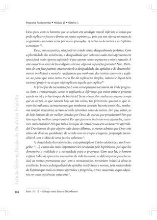 Programa Fundamental • Módulo VI • Roteiro 1


                                            Deus para com os homens que se acham em condição moral inferior; a única que
                                            pode explicar o futuro e firmar as nossas esperanças, pois que nos oferece os meios de
                                            resgatarmos os nossos erros por novas provações. A razão no-la indica e os Espíritos
                                            a ensinam 12.
                                                   Deus, em sua justiça, não pode ter criado almas desigualmente perfeitas. Com
                                            a pluralidade das existências, a desigualdade que notamos nada mais apresenta em
                                            oposição à mais rigorosa eqüidade: é que apenas vemos o presente e não o passado. A
                                            este raciocínio serve de base algum sistema, alguma suposição gratuita? Não. Parti-
                                            mos de um fato patente, incontestável: a desigualdade das aptidões e do desenvolvi-
                                            mento intelectual e moral e verificamos que nenhuma das teorias correntes o expli-
                                            ca, ao passo que uma outra teoria lhe dá explicação simples, natural e lógica.Será
                                            racional preferir-se as que não explicam àquela que explica?14
                                                   O princípio da reencarnação é uma conseqüência necessária da lei de progres-
                                            so. Sem a reencarnação, como se explicaria a diferença que existe entre o presente
Estudo Sistematizado da Doutrina Espírita




                                            estado social e o dos tempos de barbárie? Se as almas são criadas ao mesmo tempo
                                            que os corpos, as que nascem hoje são tão novas, tão primitivas, quanto as que vi-
                                            viam há mil anos; acrescentemos que nenhuma conexão haveria entre elas, nenhu-
                                            ma relação necessária; seriam de todo estranhas umas às outras. Por que, então, as
                                            de hoje haviam de ser melhor dotadas por Deus, do que as que precederam? Por que
                                            têm aquelas melhor compreensão? Por que possuem instintos mais apurados, costu-
                                            mes mais brandos? Por que têm a intuição de certas coisas,sem as haverem aprendi-
                                            do? Duvidamos de que alguém saia desses dilemas, a menos admita que Deus cria
                                            almas de diversas qualidades, de acordo com os tempos e lugares, proposição incon-
                                            ciliável com a idéia de uma justiça soberana 8.
                                                   A pluralidade das existências, cujo princípio o Cristo estabeleceu no Evan-
                                            gelho * [...] é uma das mais importantes leis reveladas pelo Espiritismo, pois que lhe
                                            demonstra a realidade e a necessidade para o progresso. Com esta lei, o homem
                                            explica todas as aparentes anomalias da vida humana; as diferenças de posição so-
                                            cial; as mortes prematuras que, sem a reencarnação, tornariam inúteis à alma as
                                            existências breves; a desigualdade de aptidões intelectuais e morais, pela ancianidade
                                            do Espírito que mais ou menos aprendeu e progrediu, e traz, nascendo, o que adqui-
                                            riu em suas existências anteriores 5.




184                                         João, 3:1-12 – diálogo entre Jesus e Nicodemos
 