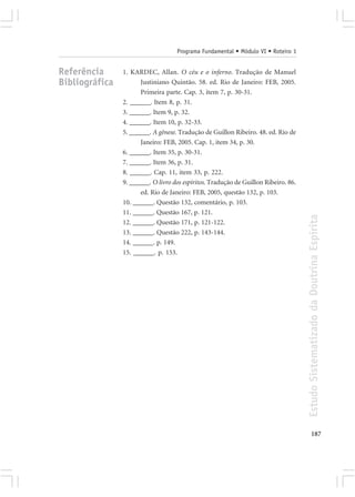 Programa Fundamental • Módulo VI • Roteiro 1


Referência      1. KARDEC, Allan. O céu e o inferno. Tradução de Manuel
Bibliográfica         Justiniano Quintão. 58. ed. Rio de Janeiro: FEB, 2005.
                      Primeira parte. Cap. 3, item 7, p. 30-31.
                2. ______. Item 8, p. 31.
                3. ______. Item 9, p. 32.
                4. ______. Item 10, p. 32-33.
                5. ______. A gênese. Tradução de Guillon Ribeiro. 48. ed. Rio de
                      Janeiro: FEB, 2005. Cap. 1, item 34, p. 30.
                6. ______. Item 35, p. 30-31.
                7. ______. Item 36, p. 31.
                8. ______. Cap. 11, item 33, p. 222.
                9. ______. O livro dos espíritos. Tradução de Guillon Ribeiro. 86.
                      ed. Rio de Janeiro: FEB, 2005, questão 132, p. 103.
                10. ______. Questão 132, comentário, p. 103.
                11. ______. Questão 167, p. 121.




                                                                                     Estudo Sistematizado da Doutrina Espírita
                12. ______. Questão 171, p. 121-122.
                13. ______. Questão 222, p. 143-144.
                14. ______. p. 149.
                15. ______. p. 153.




                                                                                            187
 
