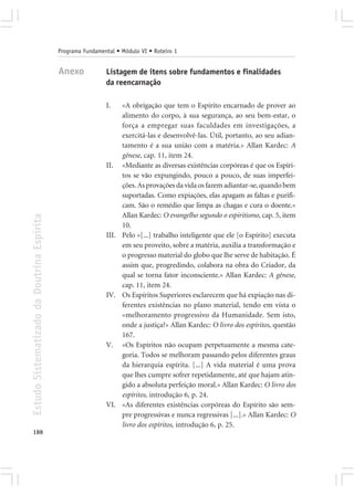 Programa Fundamental • Módulo VI • Roteiro 1


                                            Anexo            Listagem de itens sobre fundamentos e finalidades
                                                             da reencarnação

                                                             I.   «A obrigação que tem o Espírito encarnado de prover ao
                                                                  alimento do corpo, à sua segurança, ao seu bem-estar, o
                                                                  força a empregar suas faculdades em investigações, a
                                                                  exercitá-las e desenvolvê-las. Útil, portanto, ao seu adian-
                                                                  tamento é a sua união com a matéria.» Allan Kardec: A
                                                                  gênese, cap. 11, item 24.
                                                             II. «Mediante as diversas existências corpóreas é que os Espíri-
                                                                  tos se vão expungindo, pouco a pouco, de suas imperfei-
                                                                  ções. As provações da vida os fazem adiantar-se, quando bem
                                                                  suportadas. Como expiações, elas apagam as faltas e purifi-
                                                                  cam. São o remédio que limpa as chagas e cura o doente.»
                                                                  Allan Kardec: O evangelho segundo o espiritismo, cap. 5, item
Estudo Sistematizado da Doutrina Espírita




                                                                  10.
                                                             III. Pelo «[...] trabalho inteligente que ele [o Espírito] executa
                                                                  em seu proveito, sobre a matéria, auxilia a transformação e
                                                                  o progresso material do globo que lhe serve de habitação. É
                                                                  assim que, progredindo, colabora na obra do Criador, da
                                                                  qual se torna fator inconsciente.» Allan Kardec: A gênese,
                                                                  cap. 11, item 24.
                                                             IV. Os Espíritos Superiores esclarecem que há expiação nas di-
                                                                  ferentes existências no plano material, tendo em vista o
                                                                  «melhoramento progressivo da Humanidade. Sem isto,
                                                                  onde a justiça?» Allan Kardec: O livro dos espíritos, questão
                                                                  167.
                                                             V. «Os Espíritos não ocupam perpetuamente a mesma cate-
                                                                  goria. Todos se melhoram passando pelos diferentes graus
                                                                  da hierarquia espírita. [...] A vida material é uma prova
                                                                  que lhes cumpre sofrer repetidamente, até que hajam atin-
                                                                  gido a absoluta perfeição moral.» Allan Kardec: O livro dos
                                                                  espíritos, introdução 6, p. 24.
                                                             VI. «As diferentes existências corpóreas do Espírito são sem-
                                                                  pre progressivas e nunca regressivas [...].» Allan Kardec: O
                                                                  livro dos espíritos, introdução 6, p. 25.
188
 