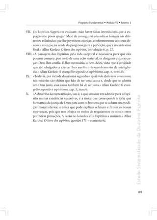 Programa Fundamental • Módulo VI • Roteiro 1


VII. Os Espíritos Superiores ensinam «não haver faltas irremissíveis que a ex-
      piação não possa apagar. Meio de consegui-lo encontra o homem nas dife-
      rentes existências que lhe permitem avançar, conformemente aos seus de-
      sejos e esforços, na senda do progresso, para a perfeição, que é o seu destino
      final.» Allan Kardec: O livro dos espíritos, introdução 6, p. 27.
VIII. «A passagem dos Espíritos pela vida corporal é necessária para que eles
      possam cumprir, por meio de uma ação material, os desígnios cuja execu-
      ção Deus lhes confia. É-lhes necessária, a bem deles, visto que a atividade
      que são obrigados a exercer lhes auxilia o desenvolvimento da inteligên-
      cia.» Allan Kardec: O evangelho segundo o espiritismo, cap. 4, item 25.
IX. «Todavia, por virtude do axioma segundo o qual todo efeito tem uma causa,
      tais misérias são efeitos que hão de ter uma causa e, desde que se admita
      um Deus justo, essa causa também há de ser justa.» Allan Kardec: O evan-
      gelho segundo o espiritismo, cap. 5, item 6.
X. «A doutrina da reencarnação, isto é, a que consiste em admitir para o Espí-




                                                                                        Estudo Sistematizado da Doutrina Espírita
      rito muitas existências sucessivas, é a única que corresponde à idéia que
      formamos da justiça de Deus para com os homens que se acham em condi-
      ção moral inferior; a única que pode explicar o futuro e firmar as nossas
      esperanças, pois que nos oferece os meios de resgatarmos os nossos erros
      por novas provações. A razão no-la indica e os Espíritos a ensinam.» Allan
      Kardec: O livro dos espíritos, questão 171 – comentário.




                                                                                               189
 
