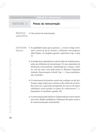 PROGRAMA FUNDAMENTAL MÓDULO VI – Reencarnação


                                            ROTEIRO 2             Provas da reencarnação


                                              Objetivo     ■   Citar provas da reencarnação.
                                              específico



                                              Conteúdo     ■   As qualidades inatas que as pessoas [...] trazem consigo consti-
                                              básico           tuem a prova de que já viveram e realizaram certo progresso.
                                                               Allan Kardec: O evangelho segundo o espiritismo. Cap. 3, item
                                                               13.
Estudo Sistematizado da Doutrina Espírita




                                                           ■   As lembranças espontâneas ou provocadas de existências pas-
                                                               sadas são evidências da reencarnação. Os casos espontâneos de
                                                               lembranças reencarnatórias, manifestados por crianças e adul-
                                                               tos, não são raros, como pode pensar-se. Hernani Guimarães
                                                               Andrade: Reencarnação no Brasil. Cap. 1 – Casos resolvidos e
                                                               não-resolvidos.

                                                           ■   O conhecimento do pretérito, através das revelações ou das lem-
                                                               branças, chega sempre que a criatura se faz credora de um bene-
                                                               fício como esse, o qual se faz acompanhar, por sua vez, de respon-
                                                               sabilidades muito grandes no plano do conhecimento [...].
                                                               Emmanuel: O consolador, questão 370.

                                                           ■   A reencarnação pode ainda ser comprovada por outros meios,
                                                               tais como: ditados mediúnicos, fenômenos de quase-morte e
                                                               de transcomunicação instrumental.




190
 
