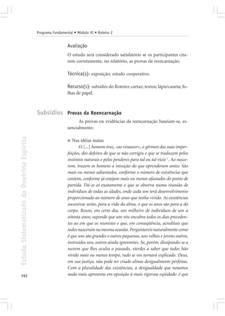 Programa Fundamental • Módulo VI • Roteiro 2


                                                             Avaliação
                                                             O estudo será considerado satisfatório se os participantes cita-
                                                             rem corretamente, no relatório, as provas da reencarnação.

                                                             Técnica(s): exposição; estudo cooperativo.

                                                             Recurso(s): subsídios do Roteiro; cartaz; textos; lápis/caneta; fo-
                                                             lhas de papel.



                                            Subsídios Provas da Reencarnação
                                                                   As provas ou evidências da reencarnação baseiam-se, es-
                                                             sencialmente:
Estudo Sistematizado da Doutrina Espírita




                                                             ■  Nas idéias inatas
                                                                    O [...] homem traz, «ao renascer», o gérmen das suas imper-
                                                             feições, dos defeitos de que se não corrigiu e que se traduzem pelos
                                                             instintos naturais e pelos pendores para tal ou tal vício 1. Ao nasce-
                                                             rem, trazem os homens a intuição do que aprenderam antes: São
                                                             mais ou menos adiantados, conforme o número de existências que
                                                             contem, conforme já estejam mais ou menos afastados do ponto de
                                                             partida. Dá-se aí exatamente o que se observa numa reunião de
                                                             indivíduos de todas as idades, onde cada um terá desenvolvimento
                                                             proporcionado ao número de anos que tenha vivido. As existências
                                                             sucessivas serão, para a vida da alma, o que os anos são para a do
                                                             corpo. Reuni, em certo dia, um milheiro de indivíduos de um a
                                                             oitenta anos; suponde que um véu encubra todos os dias preceden-
                                                             tes ao em que os reunistes e que, em conseqüência, acreditais que
                                                             todos nasceram na mesma ocasião. Perguntareis naturalmente como
                                                             é que uns são grandes e outros pequenos, uns velhos e jovens outros,
                                                             instruídos uns, outros ainda ignorantes. Se, porém, dissipando-se a
                                                             nuvem que lhes oculta o passado, vierdes a saber que todos hão
                                                             vivido mais ou menos tempo, tudo se vos tornará explicado. Deus,
                                                             em sua justiça, não pode ter criado almas desigualmente perfeitas.
                                                             Com a pluralidade das existências, a desigualdade que notamos
192                                                          nada mais apresenta em oposição à mais rigorosa eqüidade: é que
 