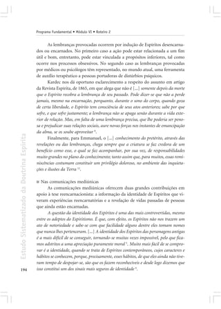 Programa Fundamental • Módulo VI • Roteiro 2


                                                   As lembranças provocadas ocorrem por indução de Espíritos desencarna-
                                            dos ou encarnados. No primeiro caso a ação pode estar relacionada a um fim
                                            útil e bom, entretanto, pode estar vinculada a propósitos inferiores, tal como
                                            ocorre nos processos obsessivos. No segundo caso as lembranças provocadas
                                            por médicos ou psicólogos têm representado, no mundo atual, uma ferramenta
                                            de auxílio terapêutico a pessoas portadoras de distúrbios psíquicos.
                                                   Kardec nos dá oportuno esclarecimento a respeito do assunto em artigo
                                            da Revista Espírita, de 1865, em que alega que não é [...] somente depois da morte
                                            que o Espírito recobra a lembrança de seu passado. Pode dizer-se que não a perde
                                            jamais, mesmo na encarnação, porquanto, durante o sono do corpo, quando goza
                                            de certa liberdade, o Espírito tem consciência de seus atos anteriores; sabe por que
                                            sofre, e que sofre justamente; a lembrança não se apaga senão durante a vida exte-
                                            rior de relação. Mas, em falta de uma lembrança precisa, que lhe poderia ser peno-
                                            sa e prejudicar suas relações sociais, aure novas forças nos instantes de emancipação
                                            da alma, se os soube aproveitar 8.
Estudo Sistematizado da Doutrina Espírita




                                                   Finalmente, para Emmanuel, o [...] conhecimento do pretérito, através das
                                            revelações ou das lembranças, chega sempre que a criatura se faz credora de um
                                            benefício como esse, o qual se faz acompanhar, por sua vez, de responsabilidades
                                            muito grandes no plano do conhecimento; tanto assim que, para muitos, essas remi-
                                            niscências costumam constituir um privilégio doloroso, no ambiente das inquieta-
                                            ções e ilusões da Terra 12.

                                            ■  Nas comunicações mediúnicas
                                                   As comunicações mediúnicas oferecem duas grandes contribuições em
                                            apoio à tese reencarnacionista: a informação da identidade de Espíritos que vi-
                                            veram experiências reencarnatórias e a revelação de vidas passadas de pessoas
                                            que ainda estão encarnadas.
                                                   A questão da identidade dos Espíritos é uma das mais controvertidas, mesmo
                                            entre os adeptos do Espiritismo. É que, com efeito, os Espíritos não nos trazem um
                                            ato de notoriedade e sabe-se com que facilidade alguns dentre eles tomam nomes
                                            que nunca lhes pertenceram. [...] A identidade dos Espíritos das personagens antigas
                                            é a mais difícil de se conseguir, tornando-se muitas vezes impossível, pelo que fica-
                                            mos adstritos a uma apreciação puramente moral 5. Muito mais fácil de se compro-
                                            var é a identidade, quando se trata de Espíritos contemporâneos, cujos caracteres e
                                            hábitos se conhecem, porque, precisamente, esses hábitos, de que eles ainda não tive-
                                            ram tempo de despojar-se, são que os fazem reconhecíveis e desde logo dizemos que
194                                         isso constitui um dos sinais mais seguros de identidade 6.
 