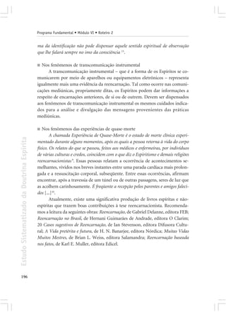 Programa Fundamental • Módulo VI • Roteiro 2


                                            ma da identificação não pode dispensar aquele sentido espiritual de observação
                                            que lhe falará sempre no imo da consciência 13.

                                            ■ Nos fenômenos de transcomunicação instrumental
                                                  A transcomunicação instrumental – que é a forma de os Espíritos se co-
                                            municarem por meio de aparelhos ou equipamentos eletrônicos – representa
                                            igualmente mais uma evidência da reencarnação. Tal como ocorre nas comuni-
                                            cações mediúnicas, propriamente ditas, os Espíritos podem dar informações a
                                            respeito de encarnações anteriores, de si ou de outrem. Devem ser dispensados
                                            aos fenômenos de transcomunicação instrumental os mesmos cuidados indica-
                                            dos para a análise e divulgação das mensagens provenientes das práticas
                                            mediúnicas.

                                            ■  Nos fenômenos das experiências de quase-morte
                                                    A chamada Experiência de Quase-Morte é o estado de morte clínica experi-
Estudo Sistematizado da Doutrina Espírita




                                            mentado durante alguns momentos, após os quais a pessoa retorna à vida do corpo
                                            físico. Os relatos do que se passou, feitos aos médicos e enfermeiras, por indivíduos
                                            de várias culturas e credos, coincidem com o que diz o Espiritismo e demais religiões
                                            reencarnacionistas 9. Essas pessoas relatam a ocorrência de acontecimentos se-
                                            melhantes, vividos nos breves instantes entre uma parada cardíaca mais prolon-
                                            gada e a ressuscitação corporal, subseqüente. Entre essas ocorrências, afirmam
                                            encontrar, após a travessia de um túnel ou de outras passagens, seres de luz que
                                            as acolhem carinhosamente. É freqüente a recepção pelos parentes e amigos faleci-
                                            dos [...]10.
                                                    Atualmente, existe uma significativa produção de livros espíritas e não-
                                            espíritas que trazem boas contribuições à tese reencarnacionista. Recomenda-
                                            mos a leitura da seguintes obras: Reencarnação, de Gabriel Delanne, editora FEB;
                                            Reencarnação no Brasil, de Hernani Guimarães de Andrade, editora O Clarim;
                                            20 Casos sugestivos de Reencarnação, de Ian Stevenson, editora Difusora Cultu-
                                            ral; A Vida pretérita e futura, de H. N. Banarjee, editora Nórdica; Muitas Vidas
                                            Muitos Mestres, de Brian L. Weiss, editora Salamandra; Reencarnação baseada
                                            nos fatos, de Karl E. Muller, editora Edicel.




196
 