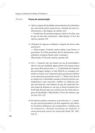 Programa Fundamental • Módulo VI • Roteiro 2


                                            Anexo            Provas da reencarnação

                                                             1) «Qual a origem das faculdades extraordinárias dos indivíduos
                                                                que, sem estudo prévio, parecem ter a intuição de certos co-
                                                                nhecimentos, o das línguas, do cálculo, etc?»
                                                                — «Lembrança do passado; progresso anterior da alma, mas
                                                                de que ela não tem consciência.» Allan Kardec: O livro dos
                                                                espíritos, questão 219.

                                                             2) «Podemos ter algumas revelações a respeito de nossas vidas
                                                                anteriores?»
                                                                — «Nem sempre. Contudo, muitos sabem o que foram e o
                                                                que faziam. Se se lhes permitisse dizê-lo abertamente, extra-
                                                                ordinárias revelações fariam sobre o passado.»
                                                                Allan Kardec: O livro dos espíritos, questão 395.
Estudo Sistematizado da Doutrina Espírita




                                                             3) «Os [...] Espíritos não nos trazem um ato de notoriedade e
                                                                sabe-se com que facilidade alguns dentre eles tomam nomes
                                                                que nunca lhes pertenceram. [...] A identidade dos Espíritos
                                                                das personagens antigas é a mais difícil de se conseguir, tor-
                                                                nando-se muitas vezes impossível, pelo que ficamos adstritos
                                                                a uma apreciação puramente moral. [...] Muito mais fácil de
                                                                se comprovar é a identidade, quando se trata de Espíritos con-
                                                                temporâneos, cujos caracteres e hábitos se conhecem, por-
                                                                que, precisamente, esses hábitos, de que eles ainda não tive-
                                                                ram tempo de despojar-se, são que os fazem reconhecíveis e
                                                                desde logo dizemos que isso constitui um dos sinais mais se-
                                                                guros de identidade.» Allan Kardec: O livro dos médiuns, cap.
                                                                24, itens 255 e 257.

                                                             4) Os Espíritos podem comunicar-se por diversas «[...] manei-
                                                                ras: por meio de gravadores, de fitas magnéticas, por telefo-
                                                                ne (secretária eletrônica), por computador e, também, por
                                                                via mediúnica.» Hernani Guimarães de Andrade: A
                                                                transcomunicação através dos tempos.São Paulo: FÉ, 1997.
                                                                Cap. II.
198
 