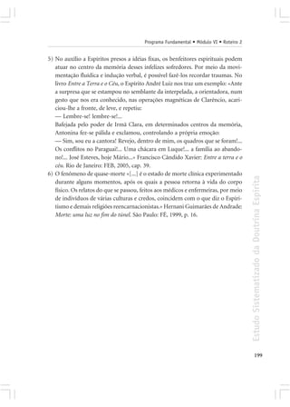 Programa Fundamental • Módulo VI • Roteiro 2


5) No auxílio a Espíritos presos a idéias fixas, os benfeitores espirituais podem
   atuar no centro da memória desses infelizes sofredores. Por meio da movi-
   mentação fluídica e indução verbal, é possível fazê-los recordar traumas. No
   livro Entre a Terra e o Céu, o Espírito André Luiz nos traz um exemplo: «Ante
   a surpresa que se estampou no semblante da interpelada, a orientadora, num
   gesto que nos era conhecido, nas operações magnéticas de Clarêncio, acari-
   ciou-lhe a fronte, de leve, e repetiu:
   — Lembre-se! lembre-se!...
   Bafejada pelo poder de Irmã Clara, em determinados centros da memória,
   Antonina fez-se pálida e exclamou, controlando a própria emoção:
   — Sim, sou eu a cantora! Revejo, dentro de mim, os quadros que se foram!...
   Os conflitos no Paraguai!... Uma chácara em Luque!... a família ao abando-
   no!... José Esteves, hoje Mário...» Francisco Cândido Xavier: Entre a terra e o
   céu. Rio de Janeiro: FEB, 2005, cap. 39.
6) O fenômeno de quase-morte «[...] é o estado de morte clínica experimentado




                                                                                       Estudo Sistematizado da Doutrina Espírita
   durante alguns momentos, após os quais a pessoa retorna à vida do corpo
   físico. Os relatos do que se passou, feitos aos médicos e enfermeiras, por meio
   de indivíduos de várias culturas e credos, coincidem com o que diz o Espiri-
   tismo e demais religiões reencarnacionistas.» Hernani Guimarães de Andrade:
   Morte: uma luz no fim do túnel. São Paulo: FÉ, 1999, p. 16.




                                                                                              199
 