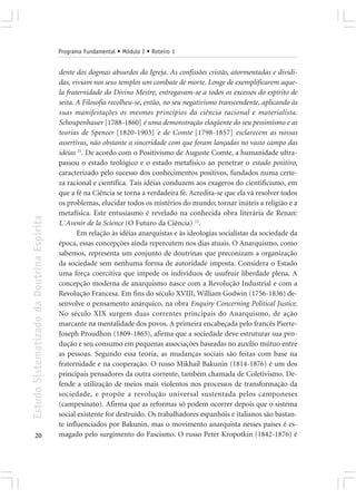Programa Fundamental • Módulo I • Roteiro 1


                                            dente dos dogmas absurdos da Igreja. As confissões cristãs, atormentadas e dividi-
                                            das, viviam nos seus templos um combate de morte. Longe de exemplificarem aque-
                                            la fraternidade do Divino Mestre, entregavam-se a todos os excessos do espírito de
                                            seita. A Filosofia recolheu-se, então, no seu negativismo transcendente, aplicando às
                                            suas manifestações os mesmos princípios da ciência racional e materialista.
                                            Schoupenhauer [1788-1860] é uma demonstração eloqüente do seu pessimismo e as
                                            teorias de Spencer [1820-1903] e de Comte [1798-1857] esclarecem as nossas
                                            assertivas, não obstante a sinceridade com que foram lançadas no vasto campo das
                                            idéias 21. De acordo com o Positivismo de Auguste Comte, a humanidade ultra-
                                            passou o estado teológico e o estado metafísico ao penetrar o estado positivo,
                                            caracterizado pelo sucesso dos conhecimentos positivos, fundados numa certe-
                                            za racional e científica. Tais idéias conduzem aos exageros do cientificismo, em
                                            que a fé na Ciência se torna a verdadeira fé. Acredita-se que ela vá resolver todos
                                            os problemas, elucidar todos os mistérios do mundo; tornar inúteis a religião e a
                                            metafísica. Este entusiasmo é revelado na conhecida obra literária de Renan:
Estudo Sistematizado da Doutrina Espírita




                                            L´Avenir de la Science (O Futuro da Ciência) 12.
                                                   Em relação às idéias anarquistas e às ideologias socialistas da sociedade da
                                            época, essas concepções ainda repercutem nos dias atuais. O Anarquismo, como
                                            sabemos, representa um conjunto de doutrinas que preconizam a organização
                                            da sociedade sem nenhuma forma de autoridade imposta. Considera o Estado
                                            uma força coercitiva que impede os indivíduos de usufruir liberdade plena. A
                                            concepção moderna de anarquismo nasce com a Revolução Industrial e com a
                                            Revolução Francesa. Em fins do século XVIII, William Godwin (1756-1836) de-
                                            senvolve o pensamento anárquico, na obra Enquiry Concerning Political Justice.
                                            No século XIX surgem duas correntes principais do Anarquismo, de ação
                                            marcante na mentalidade dos povos. A primeira encabeçada pelo francês Pierre-
                                            Joseph Proudhon (1809-1865), afirma que a sociedade deve estruturar sua pro-
                                            dução e seu consumo em pequenas associações baseadas no auxílio mútuo entre
                                            as pessoas. Segundo essa teoria, as mudanças sociais são feitas com base na
                                            fraternidade e na cooperação. O russo Mikhail Bakunin (1814-1876) é um dos
                                            principais pensadores da outra corrente, também chamada de Coletivismo. De-
                                            fende a utilização de meios mais violentos nos processos de transformação da
                                            sociedade, e propõe a revolução universal sustentada pelos camponeses
                                            (campesinato). Afirma que as reformas só podem ocorrer depois que o sistema
                                            social existente for destruído. Os trabalhadores espanhóis e italianos são bastan-
                                            te influenciados por Bakunin, mas o movimento anarquista nesses países é es-
       20                                   magado pelo surgimento do Fascismo. O russo Peter Kropotkin (1842-1876) é
 