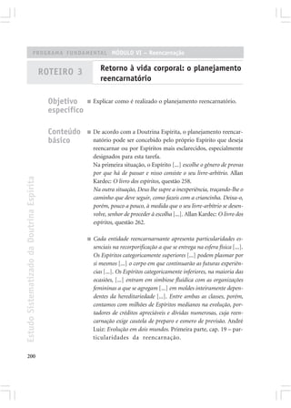 PROGRAMA FUNDAMENTAL MÓDULO VI – Reencarnação


                                            ROTEIRO 3             Retorno à vida corporal: o planejamento
                                                                  reencarnatório

                                              Objetivo     ■   Explicar como é realizado o planejamento reencarnatório.
                                              específico

                                              Conteúdo     ■   De acordo com a Doutrina Espírita, o planejamento reencar-
                                              básico           natório pode ser concebido pelo próprio Espírito que deseja
                                                               reencarnar ou por Espíritos mais esclarecidos, especialmente
                                                               designados para esta tarefa.
                                                               Na primeira situação, o Espírito [...] escolhe o gênero de provas
                                                               por que há de passar e nisso consiste o seu livre-arbítrio. Allan
Estudo Sistematizado da Doutrina Espírita




                                                               Kardec: O livro dos espíritos, questão 258.
                                                               Na outra situação, Deus lhe supre a inexperiência, traçando-lhe o
                                                               caminho que deve seguir, como fazeis com a criancinha. Deixa-o,
                                                               porém, pouco a pouco, à medida que o seu livre-arbítrio se desen-
                                                               volve, senhor de proceder à escolha [...]. Allan Kardec: O livro dos
                                                               espíritos, questão 262.

                                                           ■   Cada entidade reencarnarnante apresenta particularidades es-
                                                               senciais na recorporificação a que se entrega na esfera física [...].
                                                               Os Espíritos categoricamente superiores [...] podem plasmar por
                                                               si mesmos [...] o corpo em que continuarão as futuras experiên-
                                                               cias [...]. Os Espíritos categoricamente inferiores, na maioria das
                                                               ocasiões, [...] entram em simbiose fluídica com as organizações
                                                               femininas a que se agregam [...] em moldes inteiramente depen-
                                                               dentes da hereditariedade [...]. Entre ambas as classes, porém,
                                                               contamos com milhões de Espíritos medianos na evolução, por-
                                                               tadores de créditos apreciáveis e dívidas numerosas, cuja reen-
                                                               carnação exige cautela de preparo e esmero de previsão. André
                                                               Luiz: Evolução em dois mundos. Primeira parte, cap. 19 – par-
                                                               ticularidades da reencarnação.


200
 