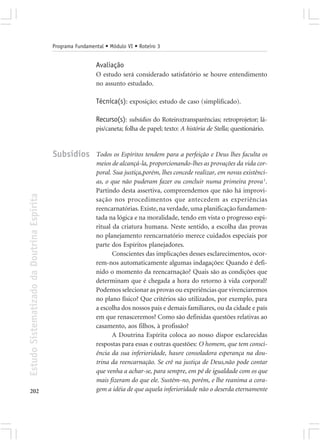 Programa Fundamental • Módulo VI • Roteiro 3


                                                             Avaliação
                                                             O estudo será considerado satisfatório se houve entendimento
                                                             no assunto estudado.

                                                             Técnica(s): exposição; estudo de caso (simplificado).

                                                             Recurso(s): subsídios do Roteiro;transparências; retroprojetor; lá-
                                                             pis/caneta; folha de papel; texto: A história de Stella; questionário.


                                            Subsídios        Todos os Espíritos tendem para a perfeição e Deus lhes faculta os
                                                             meios de alcançá-la, proporcionando-lhes as provações da vida cor-
                                                             poral. Sua justiça,porém, lhes concede realizar, em novas existênci-
                                                             as, o que não puderam fazer ou concluir numa primeira prova 1.
                                                             Partindo desta assertiva, compreendemos que não há improvi-
Estudo Sistematizado da Doutrina Espírita




                                                             sação nos procedimentos que antecedem as experiências
                                                             reencarnatórias. Existe, na verdade, uma planificação fundamen-
                                                             tada na lógica e na moralidade, tendo em vista o progresso espi-
                                                             ritual da criatura humana. Neste sentido, a escolha das provas
                                                             no planejamento reencarnatório merece cuidados especiais por
                                                             parte dos Espíritos planejadores.
                                                                    Conscientes das implicações desses esclarecimentos, ocor-
                                                             rem-nos automaticamente algumas indagações: Quando é defi-
                                                             nido o momento da reencarnação? Quais são as condições que
                                                             determinam que é chegada a hora do retorno à vida corporal?
                                                             Podemos selecionar as provas ou experiências que vivenciaremos
                                                             no plano físico? Que critérios são utilizados, por exemplo, para
                                                             a escolha dos nossos pais e demais familiares, ou da cidade e país
                                                             em que renasceremos? Como são definidas questões relativas ao
                                                             casamento, aos filhos, à profissão?
                                                                    A Doutrina Espírita coloca ao nosso dispor esclarecidas
                                                             respostas para essas e outras questões: O homem, que tem consci-
                                                             ência da sua inferioridade, haure consoladora esperança na dou-
                                                             trina da reencarnação. Se crê na justiça de Deus,não pode contar
                                                             que venha a achar-se, para sempre, em pé de igualdade com os que
                                                             mais fizeram do que ele. Sustém-no, porém, e lhe reanima a cora-
202                                                          gem a idéia de que aquela inferioridade não o deserda eternamente
 