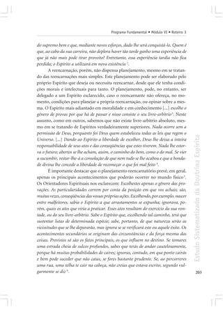 Programa Fundamental • Módulo VI • Roteiro 3


do supremo bem e que, mediante novos esforços, dado lhe será conquistá-lo. Quem é
que, ao cabo da sua carreira, não deplora haver tão tarde ganho uma experiência de
que já não mais pode tirar proveito? Entretanto, essa experiência tardia não fica
perdida; o Espírito a utilizará em nova existência 2.
        A reencarnação, porém, não dispensa planejamento, mesmo em se tratan-
do das reencarnações mais simples. Este planejamento pode ser elaborado pelo
próprio Espírito que deseja ou necessita reencarnar, desde que ele tenha condi-
ções morais e intelectuais para tanto. O planejamento, pode, no entanto, ser
delegado a um Espírito esclarecido, caso o reencarnante não ofereça, no mo-
mento, condições para planejar a própria reencarnação, ou opinar sobre a mes-
ma. O Espírito mais adiantado em moralidade e em conhecimento [...] escolhe o
gênero de provas por que há de passar e nisso consiste o seu livre-arbítrio 3. Neste
assunto, como em outros, sabemos que não existe livre-arbítrio absoluto, mes-
mo em se tratando de Espíritos verdadeiramente superiores. Nada ocorre sem a
permissão de Deus, porquanto foi Deus quem estabeleceu todas as leis que regem o




                                                                                          Estudo Sistematizado da Doutrina Espírita
Universo. [...] Dando ao Espírito a liberdade de escolher, Deus lhe deixa a inteira
responsabilidade de seus atos e das conseqüências que estes tiverem. Nada lhe estor-
va o futuro; abertos se lhe acham, assim, o caminho do bem, como o do mal. Se vier
a sucumbir, restar-lhe-á a consolação de que nem tudo se lhe acabou e que a bonda-
de divina lhe concede a liberdade de recomeçar o que foi mal feito 4.
        É importante destacar que o planejamento reencarnatório prevê, em geral,
apenas os principais acontecimentos que poderão ocorrer no mundo físico 5.
Os Orientadores Espirituais nos esclarecem: Escolhestes apenas o gênero das pro-
vações. As particularidades correm por conta da posição em que vos achais; são,
muitas vezes, conseqüências das vossas próprias ações. Escolhendo, por exemplo, nascer
entre malfeitores, sabia o Espírito a que arrastamentos se expunha; ignorava, po-
rém, quais os atos que viria a praticar. Esses atos resultam do exercício da sua von-
tade, ou do seu livre-arbítrio. Sabe o Espírito que, escolhendo tal caminho, terá que
sustentar lutas de determinada espécie; sabe, portanto, de que natureza serão as
vicissitudes que se lhe depararão, mas ignora se se verificará este ou aquele êxito. Os
acontecimentos secundários se originam das circunstâncias e da força mesma das
coisas. Previstos só são os fatos principais, os que influem no destino. Se tomares
uma estrada cheia de sulcos profundos, sabes que terás de andar cautelosamente,
porque há muitas probabilidades de caíres; ignoras, contudo, em que ponto cairás
e bem pode suceder que não caias, se fores bastante prudente. Se, ao percorreres
uma rua, uma telha te cair na cabeça, não creias que estava escrito, segundo vul-
garmente se diz 6.                                                                               203
 