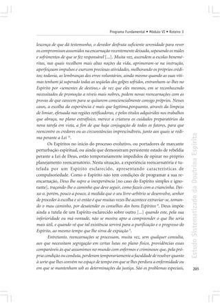 Programa Fundamental • Módulo VI • Roteiro 3


lescença de que dá testemunho, o devedor desfruta suficiente serenidade para rever
os compromissos assumidos na encarnação recentemente deixada, sopesando os males
e sofrimentos de que se fez responsável [...]. Muita vez, ascendem a escolas benemé-
ritas, nas quais recolhem mais altas noções da vida, aprimoram-se na instrução,
aperfeiçoam impulsos e exercem preciosas atividades, melhorando os próprios crédi-
tos; todavia, as lembranças dos erros voluntários, ainda mesmo quando as suas víti-
mas tenham já superado todas as seqüelas dos golpes sofridos, entranham-se-lhes no
Espírito por «sementes de destino,» de vez que eles mesmos, em se reconhecendo
necessitados de promoção a níveis mais nobres, pedem novas reencarnações com as
provas de que carecem para se quitarem consciencialmente consigo próprios. Nesses
casos, a escolha da experiência é mais que legítima,porquanto, através da limpeza
de limiar, efetuada nas regiões retificadoras, e pelos títulos adquiridos nos trabalhos
que abraça, no plano extrafísico, merece a criatura os cuidados preparatórios da
nova tarefa em vista, a fim de que haja conjugação de todos os fatores, para que
reencontre os credores ou as circunstâncias imprescindíveis, junto aos quais se redi-




                                                                                          Estudo Sistematizado da Doutrina Espírita
ma perante a Lei 14.
       Os Espíritos no início do processo evolutivo, ou portadores de marcante
perturbação espiritual, ou ainda que demonstram persistente estado de rebeldia
perante a Lei de Deus, estão temporariamente impedidos de opinar no próprio
planejamento reencarnatório. Nesta situação, a experiência reencarnatória é tu-
telada por um Espírito esclarecido, apresentando características de
compulsoriedade. Como o Espírito não tem condições de programar a sua re-
encarnação, Deus lhe supre a inexperiência [no caso do Espírito simples e igno-
rante], traçando-lhe o caminho que deve seguir, como fazeis com a criancinha. Dei-
xa-o, porém, pouco a pouco, à medida que o seu livre-arbítrio se desenvolve, senhor
de proceder à escolha e só então é que muitas vezes lhe acontece extraviar-se, toman-
do o mau caminho, por desatender os conselhos dos bons Espíritos 8. Deus impõe
ainda a tutela de um Espírito esclarecido sobre outro [...] quando este, pela sua
inferioridade ou má-vontade, não se mostra apto a compreender o que lhe seria
mais útil, e quando vê que tal existência servirá para a purificação e o progresso do
Espírito, ao mesmo tempo que lhe sirva de expiação 9.
       Entretanto, reencarnações se processam, muita vez, sem qualquer consulta,
aos que necessitam segregação em certas lutas no plano físico, providências essas
comparáveis às que assumimos no mundo com enfermos e criminosos que, pela pró-
pria condição ou conduta, perderam temporariamente a faculdade de resolver quanto
à sorte que lhes convém no espaço de tempo em que se lhes perdura a enfermidade ou
em que se mantenham sob as determinações da justiça. São os problemas especiais,                 205
 