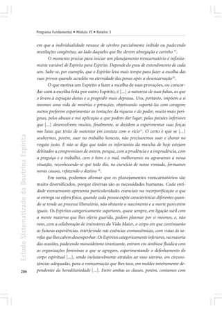 Programa Fundamental • Módulo VI • Roteiro 3


                                            em que a individualidade renasce de cérebro parcialmente inibido ou padecendo
                                            mutilações congênitas, ao lado daqueles que lhe devem abnegação e carinho 15.
                                                   O momento preciso para iniciar um planejamento reencarnatório é infinita-
                                            mente variável de Espírito para Espírito. Depende do grau de entendimento de cada
                                            um. Sabe-se, por exemplo, que o Espírito leva mais tempo para fazer a escolha das
                                            suas provas quando acredita na eternidade das penas após a desencarnação 10.
                                                   O que motiva um Espírito a fazer a escolha de suas provações, ou concor-
                                            dar com a escolha feita por outro Espírito, é [...] a natureza de suas faltas, as que
                                            o levem à expiação destas e a progredir mais depressa. Uns, portanto, impõem a si
                                            mesmos uma vida de misérias e privações, objetivando suportá-las com coragem;
                                            outros preferem experimentar as tentações da riqueza e do poder, muito mais peri-
                                            gosas, pelos abusos e má aplicação a que podem dar lugar, pelas paixões inferiores
                                            que [...] desenvolvem; muitos, finalmente, se decidem a experimentar suas forças
                                            nas lutas que terão de sustentar em contato com o vício 11. O certo é que se [...]
Estudo Sistematizado da Doutrina Espírita




                                            soubermos, porém, suar no trabalho honesto, não precisaremos suar e chorar no
                                            resgate justo. E não se diga que todos os infortúnios da marcha de hoje estejam
                                            debitados a compromissos de ontem, porque, com a prudência e a imprudência, com
                                            a preguiça e o trabalho, com o bem e o mal, melhoramos ou agravamos a nossa
                                            situação, reconhecendo-se que todo dia, no exercício de nossa vontade, formamos
                                            novas causas, refazendo o destino 16.
                                                   Em suma, podemos afirmar que os planejamentos reencarnatórios são
                                            muito diversificados, porque diversas são as necessidades humanas. Cada enti-
                                            dade reencarnante apresenta particularidades essenciais na recorporificação a que
                                            se entrega na esfera física, quando cada pessoa expõe características diferentes quan-
                                            do se rende ao processo liberatório, não obstante o nascimento e a morte parecerem
                                            iguais. Os Espíritos categoricamente superiores, quase sempre, em ligação sutil com
                                            a mente materna que lhes oferta guarida, podem plasmar por si mesmos, e, não
                                            raro, com a colaboração de instrutores da Vida Maior, o corpo em que continuarão
                                            as futuras experiências, interferindo nas essências cromossômicas, com vistas às ta-
                                            refas que lhes cabem desempenhar. Os Espíritos categoricamente inferiores, na maioria
                                            das ocasiões, padecendo monoideísmo tiranizante, entram em simbiose fluídica com
                                            as organizações femininas a que se agregam, experimentando o definhamento do
                                            corpo espiritual [...], sendo inelutavelmente atraídos ao vaso uterino, em circuns-
                                            tâncias adequadas, para a reencarnação que lhes toca, em moldes inteiramente de-
206                                         pendentes da hereditariedade [...]. Entre ambas as classes, porém, contamos com
 