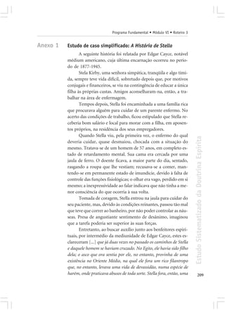 Programa Fundamental • Módulo VI • Roteiro 3


Anexo 1   Estudo de caso simplificado: A História de Stella
                 A seguinte história foi relatada por Edgar Cayce, notável
          médium americano, cuja última encarnação ocorreu no perío-
          do de 1877-1945.
                 Stela Kirby, uma senhora simpática, tranqüila e algo tími-
          da, sempre teve vida difícil, sobretudo depois que, por motivos
          conjugais e financeiros, se viu na contingência de educar a única
          filha às próprias custas. Amigos aconselharam-na, então, a tra-
          balhar na área de enfermagem.
                 Tempos depois, Stella foi encaminhada a uma família rica
          que procurava alguém para cuidar de um parente enfermo. No
          acerto das condições de trabalho, ficou estipulado que Stella re-
          ceberia bom salário e local para morar com a filha, em aposen-
          tos próprios, na residência dos seus empregadores.
                 Quando Stella viu, pela primeira vez, o enfermo do qual




                                                                                 Estudo Sistematizado da Doutrina Espírita
          deveria cuidar, quase desmaiou, chocada com a situação do
          mesmo. Tratava-se de um homem de 57 anos, em completo es-
          tado de retardamento mental. Sua cama era cercada por uma
          jaula de ferro. O doente ficava, a maior parte do dia, sentado,
          rasgando a roupa que lhe vestiam; recusava-se a comer, man-
          tendo-se em permanente estado de imundície, devido à falta de
          controle das funções fisiológicas; o olhar era vago, perdido em si
          mesmo; a inexpressividade ao falar indicava que não tinha a me-
          nor consciência do que ocorria à sua volta.
                 Tomada de coragem, Stella entrou na jaula para cuidar do
          seu paciente, mas, devido às condições reinantes, passou tão mal
          que teve que correr ao banheiro, por não poder controlar as náu-
          seas. Presa de angustiante sentimento de desânimo, imaginou
          que a tarefa poderia ser superior às suas forças.
                 Entretanto, ao buscar auxílio junto aos benfeitores espiri-
          tuais, por intermédio da mediunidade de Edgar Cayce, estes es-
          clareceram [...] que já duas vezes no passado os caminhos de Stella
          e daquele homem se haviam cruzado. No Egito, ele havia sido filho
          dela; o asco que ora sentia por ele, no entanto, provinha de uma
          existência no Oriente Médio, na qual ele fora um rico filantropo
          que, no entanto, levava uma vida de devassidão, numa espécie de
          harém, onde praticava abusos de toda sorte. Stella fora, então, uma           209
 