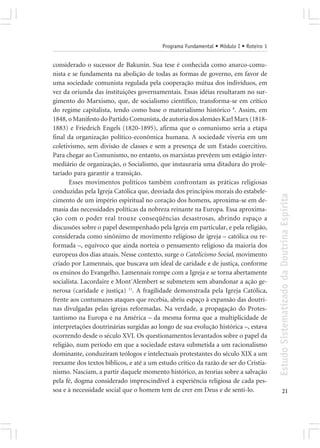 Programa Fundamental • Módulo I • Roteiro 1


considerado o sucessor de Bakunin. Sua tese é conhecida como anarco-comu-
nista e se fundamenta na abolição de todas as formas de governo, em favor de
uma sociedade comunista regulada pela cooperação mútua dos indivíduos, em
vez da oriunda das instituições governamentais. Essas idéias resultaram no sur-
gimento do Marxismo, que, de socialismo científico, transforma-se em crítico
do regime capitalista, tendo como base o materialismo histórico 8. Assim, em
1848, o Manifesto do Partido Comunista, de autoria dos alemães Karl Marx (1818-
1883) e Friedrich Engels (1820-1895), afirma que o comunismo seria a etapa
final da organização político-econômica humana. A sociedade viveria em um
coletivismo, sem divisão de classes e sem a presença de um Estado coercitivo.
Para chegar ao Comunismo, no entanto, os marxistas prevêem um estágio inter-
mediário de organização, o Socialismo, que instauraria uma ditadura do prole-
tariado para garantir a transição.
       Esses movimentos políticos também confrontam as práticas religiosas
conduzidas pela Igreja Católica que, desviada dos princípios morais do estabele-




                                                                                       Estudo Sistematizado da Doutrina Espírita
cimento de um império espiritual no coração dos homens, aproxima-se em de-
masia das necessidades políticas da nobreza reinante na Europa. Essa aproxima-
ção com o poder real trouxe conseqüências desastrosas, abrindo espaço a
discussões sobre o papel desempenhado pela Igreja em particular, e pela religião,
considerada como sinônimo de movimento religioso de igreja – católica ou re-
formada –, equívoco que ainda norteia o pensamento religioso da maioria dos
europeus dos dias atuais. Nesse contexto, surge o Catolicismo Social, movimento
criado por Lamennais, que buscava um ideal de caridade e de justiça, conforme
os ensinos do Evangelho. Lamennais rompe com a Igreja e se torna abertamente
socialista. Lacordaire e Mont´Alembert se submetem sem abandonar a ação ge-
nerosa (caridade e justiça) 11. A fragilidade demonstrada pela Igreja Católica,
frente aos contumazes ataques que recebia, abriu espaço à expansão das doutri-
nas divulgadas pelas igrejas reformadas. Na verdade, a propagação do Protes-
tantismo na Europa e na América – da mesma forma que a multiplicidade de
interpretações doutrinárias surgidas ao longo de sua evolução histórica –, estava
ocorrendo desde o século XVI. Os questionamentos levantados sobre o papel da
religião, num período em que a sociedade estava submetida a um racionalismo
dominante, conduziram teólogos e intelectuais protestantes do século XIX a um
reexame dos textos bíblicos, e até a um estudo crítico da razão de ser do Cristia-
nismo. Nasciam, a partir daquele momento histórico, as teorias sobre a salvação
pela fé, dogma considerado imprescindível à experiência religiosa de cada pes-
soa e à necessidade social que o homem tem de crer em Deus e de senti-lo.                     21
 