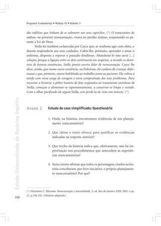 Programa Fundamental • Módulo VI • Roteiro 3


                                            das infelizes que tinham de se submeter aos seus caprichos. (*) O reencontro de
                                            ambos, na presente reencarnação, visava ao perdão mútuo, reajustando-os pe-
                                            rante a Lei de Deus.
                                                   Stella foi também esclarecida por Cayce que, se soubesse agir com afeto, o
                                            doente responderia aos seus cuidados. Cabia-lhe, portanto, aprender a amar o
                                            enfermo, disposta a reparar o passado desditoso. Abandoná-lo não seria [...]
                                            solução, porque a ligação entre os dois continuaria em suspenso, a invadir os domí-
                                            nios de futuras existências. Stella jamais ouvira falar de reencarnação. Cayce lhe
                                            disse, ainda, que numa outra existência, na Palestina, ela cuidara de crianças defei-
                                            tuosas e que, portanto, estava habilitada ao trabalho junto ao paciente. Ela voltou à
                                            tarefa com nova carga de coragem e nova compreensão dos seus problemas. Para
                                            encurtar a história: o pobre homem de fato respondeu ao tratamento carinhoso de
                                            Stella; começou a alimentar-se espontaneamente, a conservar-se limpo e vestido.
                                            Com o olhar pacificado ele seguia Stella, sem perdê-la de vista um minuto. (*)
Estudo Sistematizado da Doutrina Espírita




                                            Anexo 2           Estudo de caso simplificado: Questionário

                                                              1. Onde, na história, encontramos evidências de um planeja-
                                                                 mento reencarnatório?

                                                              2. Que idéias o texto oferece para justificar as evidências
                                                                 indicadas na resposta anterior?

                                                              3. Que trecho da história indica que, efetivamente, não há im-
                                                                 provisação nos procedimentos que antecedem as experiên-
                                                                 cias reencarnatórias?

                                                              4. Seria correto afirmar que todos os personagens citados na his-
                                                                 tória conceberam, por livre iniciativa, o próprio planejamen-
                                                                 to reencarnatório? Por quê?




                                            (*) Hermínio C. Miranda. Reencarnação e imortalidade. 5. ed. Rio de Janeiro: FEB, 2002. Cap.
                                            21, p.244-245. (História adaptada).
210
 