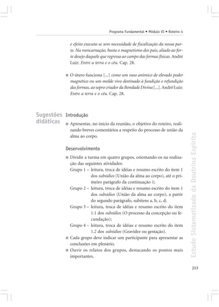 Programa Fundamental • Módulo VI • Roteiro 4


                   e efeito executa-se sem necessidade de fiscalização da nossa par-
                   te. Na reencarnação, basta o magnetismo dos pais, aliado ao for-
                   te desejo daquele que regressa ao campo das formas físicas. André
                   Luiz: Entre a terra e o céu. Cap. 28.

               ■   O útero funciona [...] como um vaso anímico de elevado poder
                   magnético ou um molde vivo destinado à fundição e refundição
                   das formas, ao sopro criador da Bondade Divina [...]. André Luiz:
                   Entre a terra e o céu. Cap. 28.



Sugestões Introdução
didáticas ■ Apresentar, no início da reunião, o objetivo do roteiro, reali-
                   zando breves comentários a respeito do processo de união da




                                                                                        Estudo Sistematizado da Doutrina Espírita
                   alma ao corpo.

               Desenvolvimento
               ■   Dividir a turma em quatro grupos, orientando-os na realiza-
                   ção das seguintes atividades:
                   Grupo 1 – leitura, troca de idéias e resumo escrito do item 1
                               dos subsídios (União da alma ao corpo), até o pri-
                               meiro parágrafo da continuação 1;
                   Grupo 2 – leitura, troca de idéias e resumo escrito do item 1
                               dos subsídios (União da alma ao corpo), a partir
                               do segundo parágrafo, subitens a, b, c, d;
                   Grupo 3 – leitura, troca de idéias e resumo escrito do item
                               1.1 dos subsídios (O processo da concepção ou fe-
                               cundação);
                   Grupo 4 – leitura, troca de idéias e resumo escrito do item
                               1.2 dos subsídios (Gravidez ou gestação).
               ■   Cada grupo deve indicar um participante para apresentar as
                   conclusões em plenário.
               ■   Ouvir os relatos dos grupos, destacando os pontos mais
                   importantes.

                                                                                               213
 