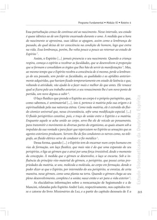 Programa Fundamental • Módulo VI • Roteiro 4


Essa perturbação cresce de contínuo até ao nascimento. Nesse intervalo, seu estado
é quase idêntico ao de um Espírito encarnado durante o sono. À medida que a hora
do nascimento se aproxima, suas idéias se apagam, assim como a lembrança do
passado, do qual deixa de ter consciência na condição de homem, logo que entra
na vida. Essa lembrança, porém, lhe volta pouco a pouco ao retornar ao estado de
Espírito 7.
       Assim, o Espírito [...] jamais presencia o seu nascimento. Quando a criança
respira, começa o espírito a recobrar as faculdades, que se desenvolvem à proporção
que se formam e consolidam os órgãos que lhes hão de servir às manifestações 3. Mas,
ao mesmo tempo que o Espírito recobra a consciência de si mesmo, perde a lembran-
ça do seu passado, sem perder as faculdades, as qualidades e as aptidões anterior-
mente adquiridas, que haviam ficado temporariamente em estado de latência e que,
voltando à atividade, vão ajudá-lo a fazer mais e melhor do que antes. Ele renasce
qual se fizera pelo seu trabalho anterior; o seu renascimento lhe é um novo ponto de
partida, um novo degrau a subir 4.




                                                                                         Estudo Sistematizado da Doutrina Espírita
       O laço fluídico que prende o Espírito ao corpo é o próprio perispírito, que,
como sabemos, é semimaterial [...], isto é, pertence à matéria pela sua origem e à
espiritualidade pela sua natureza etérea. Como toda matéria, ele é extraído do flui-
do cósmico universal que, nessa circunstância, sofre uma modificação especial. [...]
O fluido perispirítico constitui, pois, o traço de união entre o Espírito e a matéria.
Enquanto aquele se acha unido ao corpo, serve-lhe ele de veículo ao pensamento,
para transmitir o movimento às diversas partes do organismo, as quais atuam sob a
impulsão da sua vontade e para fazer que repercutam no Espírito as sensações que os
agentes exteriores produzam. Servem-lhe de fios condutores os nervos como, no telé-
grafo, ao fluido elétrico serve de condutor o fio metálico 1.
       Dessa forma, quando [...] o Espírito tem de encarnar num corpo humano em
vias de formação, um laço fluídico, que mais não é do que uma expansão do seu
perispírito, o liga ao gérmen que o atrai por uma força irresistível, desde o momento
da concepção. À medida que o gérmen se desenvolve, o laço se encurta. Sob a in-
fluência do princípio vito-material do gérmen, o perispírito, que possui certas pro-
priedades da matéria, se une, molécula a molécula, ao corpo em formação, donde o
poder dizer-se que o Espírito, por intermédio do seu perispírito, se enraíza, de certa
maneira, nesse gérmen, como uma planta na terra. Quando o gérmen chega ao seu
pleno desenvolvimento, completa é a união; nasce então o ser para a vida exterior 2.
       As elucidativas informações sobre a reencarnação de Segismundo e a de
Mancini, relatadas pelo Espírito André Luiz, respectivamente, nos capítulos tre-
ze e catorze do livro Missionários da Luz, e a partir do capítulo dezesseis de E a              215
 