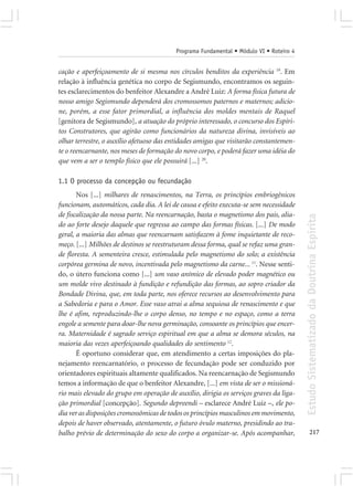 Programa Fundamental • Módulo VI • Roteiro 4


cação e aperfeiçoamento de si mesma nos círculos benditos da experiência 19. Em
relação à influência genética no corpo de Segismundo, encontramos os seguin-
tes esclarecimentos do benfeitor Alexandre a André Luiz: A forma física futura de
nosso amigo Segismundo dependerá dos cromossomos paternos e maternos; adicio-
ne, porém, a esse fator primordial, a influência dos moldes mentais de Raquel
[genitora de Segismundo], a atuação do próprio interessado, o concurso dos Espíri-
tos Construtores, que agirão como funcionários da natureza divina, invisíveis ao
olhar terrestre, o auxílio afetuoso das entidades amigas que visitarão constantemen-
te o reencarnante, nos meses de formação do novo corpo, e poderá fazer uma idéia do
que vem a ser o templo físico que ele possuirá [...] 20.

1.1 O processo da concepção ou fecundação
       Nos [...] milhares de renascimentos, na Terra, os princípios embriogênicos
funcionam, automáticos, cada dia. A lei de causa e efeito executa-se sem necessidade
de fiscalização da nossa parte. Na reencarnação, basta o magnetismo dos pais, alia-




                                                                                         Estudo Sistematizado da Doutrina Espírita
do ao forte desejo daquele que regressa ao campo das formas físicas. [...] De modo
geral, a maioria das almas que reencarnam satisfazem à fome inquietante de reco-
meço. [...] Milhões de destinos se reestruturam dessa forma, qual se refaz uma gran-
de floresta. A sementeira cresce, estimulada pelo magnetismo do solo; a existência
corpórea germina de novo, incentivada pelo magnetismo da carne... 11. Nesse senti-
do, o útero funciona como [...] um vaso anímico de elevado poder magnético ou
um molde vivo destinado à fundição e refundição das formas, ao sopro criador da
Bondade Divina, que, em toda parte, nos oferece recursos ao desenvolvimento para
a Sabedoria e para o Amor. Esse vaso atrai a alma sequiosa de renascimento e que
lhe é afim, reproduzindo-lhe o corpo denso, no tempo e no espaço, como a terra
engole a semente para doar-lhe nova germinação, consoante os princípios que encer-
ra. Maternidade é sagrado serviço espiritual em que a alma se demora séculos, na
maioria das vezes aperfeiçoando qualidades do sentimento 12.
       É oportuno considerar que, em atendimento a certas imposições do pla-
nejamento reencarnatório, o processo de fecundação pode ser conduzido por
orientadores espirituais altamente qualificados. Na reencarnação de Segismundo
temos a informação de que o benfeitor Alexandre, [...] em vista de ser o missioná-
rio mais elevado do grupo em operação de auxílio, dirigia os serviços graves da liga-
ção primordial [concepção]. Segundo depreendi – esclarece André Luiz –, ele po-
dia ver as disposições cromossômicas de todos os princípios masculinos em movimento,
depois de haver observado, atentamente, o futuro óvulo materno, presidindo ao tra-
balho prévio de determinação do sexo do corpo a organizar-se. Após acompanhar,                  217
 